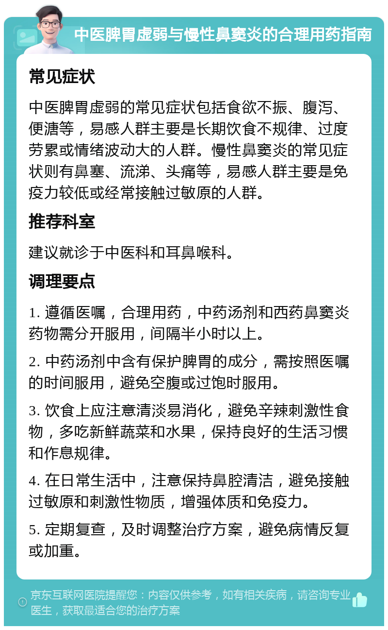 中医脾胃虚弱与慢性鼻窦炎的合理用药指南 常见症状 中医脾胃虚弱的常见症状包括食欲不振、腹泻、便溏等，易感人群主要是长期饮食不规律、过度劳累或情绪波动大的人群。慢性鼻窦炎的常见症状则有鼻塞、流涕、头痛等，易感人群主要是免疫力较低或经常接触过敏原的人群。 推荐科室 建议就诊于中医科和耳鼻喉科。 调理要点 1. 遵循医嘱，合理用药，中药汤剂和西药鼻窦炎药物需分开服用，间隔半小时以上。 2. 中药汤剂中含有保护脾胃的成分，需按照医嘱的时间服用，避免空腹或过饱时服用。 3. 饮食上应注意清淡易消化，避免辛辣刺激性食物，多吃新鲜蔬菜和水果，保持良好的生活习惯和作息规律。 4. 在日常生活中，注意保持鼻腔清洁，避免接触过敏原和刺激性物质，增强体质和免疫力。 5. 定期复查，及时调整治疗方案，避免病情反复或加重。