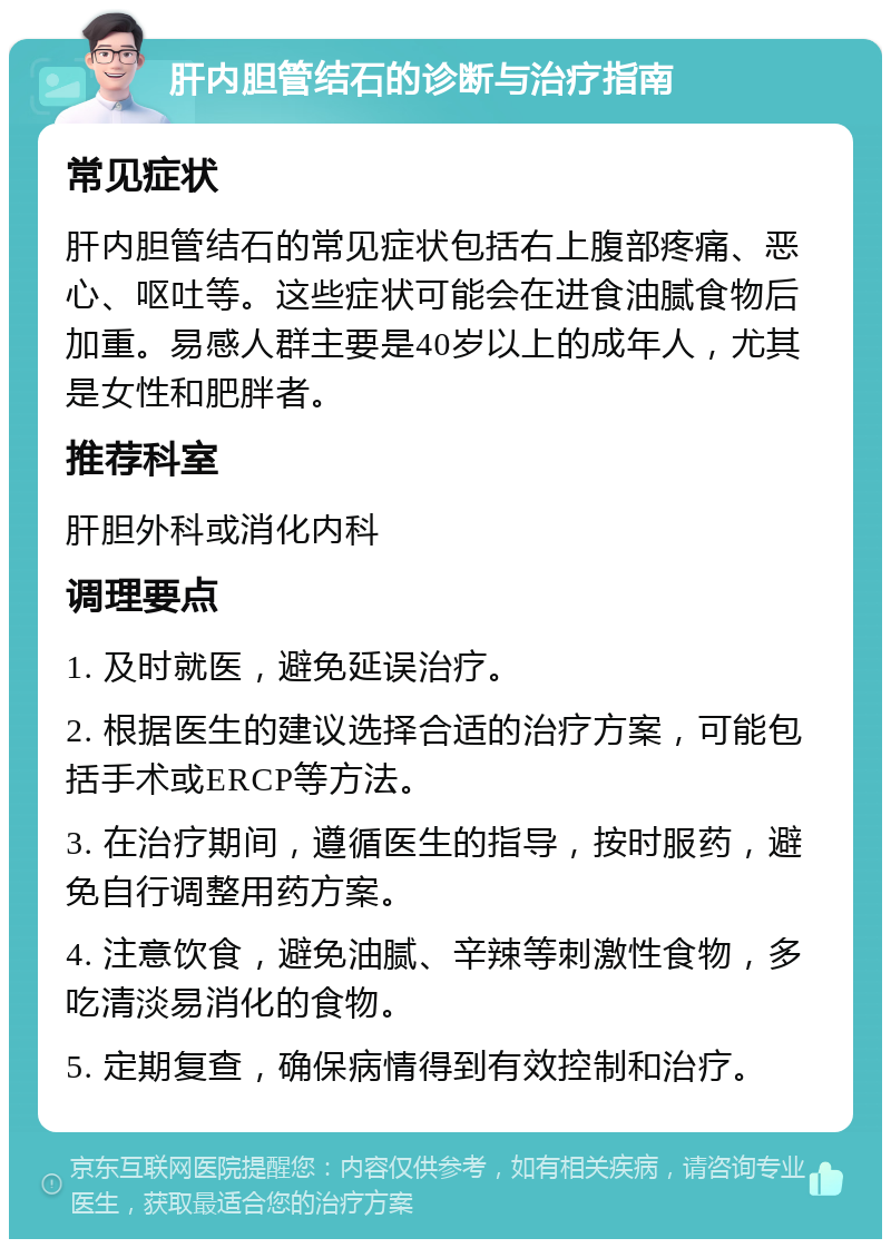 肝内胆管结石的诊断与治疗指南 常见症状 肝内胆管结石的常见症状包括右上腹部疼痛、恶心、呕吐等。这些症状可能会在进食油腻食物后加重。易感人群主要是40岁以上的成年人，尤其是女性和肥胖者。 推荐科室 肝胆外科或消化内科 调理要点 1. 及时就医，避免延误治疗。 2. 根据医生的建议选择合适的治疗方案，可能包括手术或ERCP等方法。 3. 在治疗期间，遵循医生的指导，按时服药，避免自行调整用药方案。 4. 注意饮食，避免油腻、辛辣等刺激性食物，多吃清淡易消化的食物。 5. 定期复查，确保病情得到有效控制和治疗。