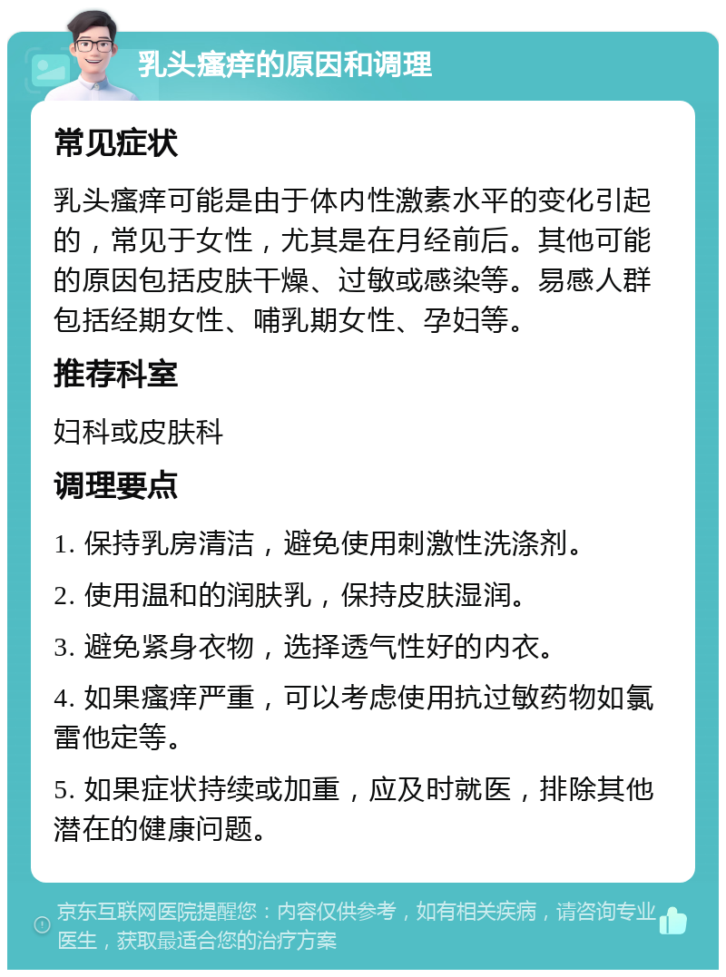 乳头瘙痒的原因和调理 常见症状 乳头瘙痒可能是由于体内性激素水平的变化引起的，常见于女性，尤其是在月经前后。其他可能的原因包括皮肤干燥、过敏或感染等。易感人群包括经期女性、哺乳期女性、孕妇等。 推荐科室 妇科或皮肤科 调理要点 1. 保持乳房清洁，避免使用刺激性洗涤剂。 2. 使用温和的润肤乳，保持皮肤湿润。 3. 避免紧身衣物，选择透气性好的内衣。 4. 如果瘙痒严重，可以考虑使用抗过敏药物如氯雷他定等。 5. 如果症状持续或加重，应及时就医，排除其他潜在的健康问题。