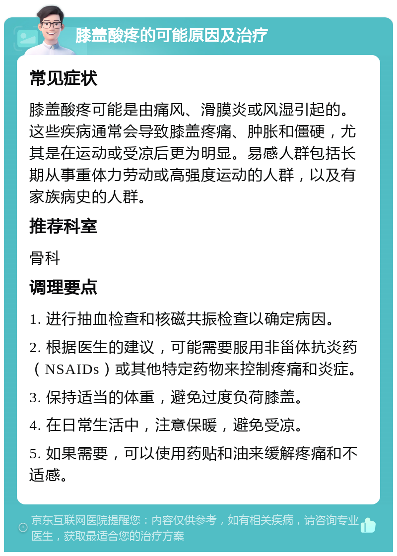 膝盖酸疼的可能原因及治疗 常见症状 膝盖酸疼可能是由痛风、滑膜炎或风湿引起的。这些疾病通常会导致膝盖疼痛、肿胀和僵硬，尤其是在运动或受凉后更为明显。易感人群包括长期从事重体力劳动或高强度运动的人群，以及有家族病史的人群。 推荐科室 骨科 调理要点 1. 进行抽血检查和核磁共振检查以确定病因。 2. 根据医生的建议，可能需要服用非甾体抗炎药（NSAIDs）或其他特定药物来控制疼痛和炎症。 3. 保持适当的体重，避免过度负荷膝盖。 4. 在日常生活中，注意保暖，避免受凉。 5. 如果需要，可以使用药贴和油来缓解疼痛和不适感。