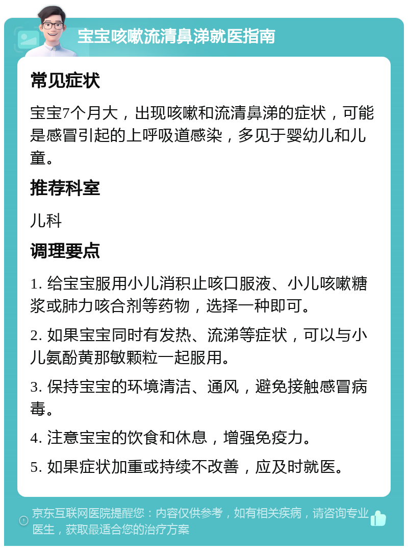 宝宝咳嗽流清鼻涕就医指南 常见症状 宝宝7个月大，出现咳嗽和流清鼻涕的症状，可能是感冒引起的上呼吸道感染，多见于婴幼儿和儿童。 推荐科室 儿科 调理要点 1. 给宝宝服用小儿消积止咳口服液、小儿咳嗽糖浆或肺力咳合剂等药物，选择一种即可。 2. 如果宝宝同时有发热、流涕等症状，可以与小儿氨酚黄那敏颗粒一起服用。 3. 保持宝宝的环境清洁、通风，避免接触感冒病毒。 4. 注意宝宝的饮食和休息，增强免疫力。 5. 如果症状加重或持续不改善，应及时就医。