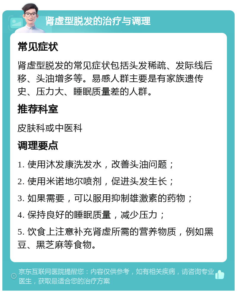 肾虚型脱发的治疗与调理 常见症状 肾虚型脱发的常见症状包括头发稀疏、发际线后移、头油增多等。易感人群主要是有家族遗传史、压力大、睡眠质量差的人群。 推荐科室 皮肤科或中医科 调理要点 1. 使用沐发康洗发水，改善头油问题； 2. 使用米诺地尔喷剂，促进头发生长； 3. 如果需要，可以服用抑制雄激素的药物； 4. 保持良好的睡眠质量，减少压力； 5. 饮食上注意补充肾虚所需的营养物质，例如黑豆、黑芝麻等食物。