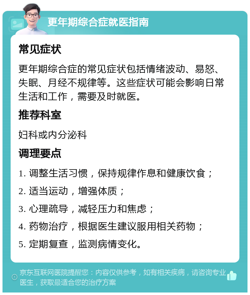 更年期综合症就医指南 常见症状 更年期综合症的常见症状包括情绪波动、易怒、失眠、月经不规律等。这些症状可能会影响日常生活和工作，需要及时就医。 推荐科室 妇科或内分泌科 调理要点 1. 调整生活习惯，保持规律作息和健康饮食； 2. 适当运动，增强体质； 3. 心理疏导，减轻压力和焦虑； 4. 药物治疗，根据医生建议服用相关药物； 5. 定期复查，监测病情变化。