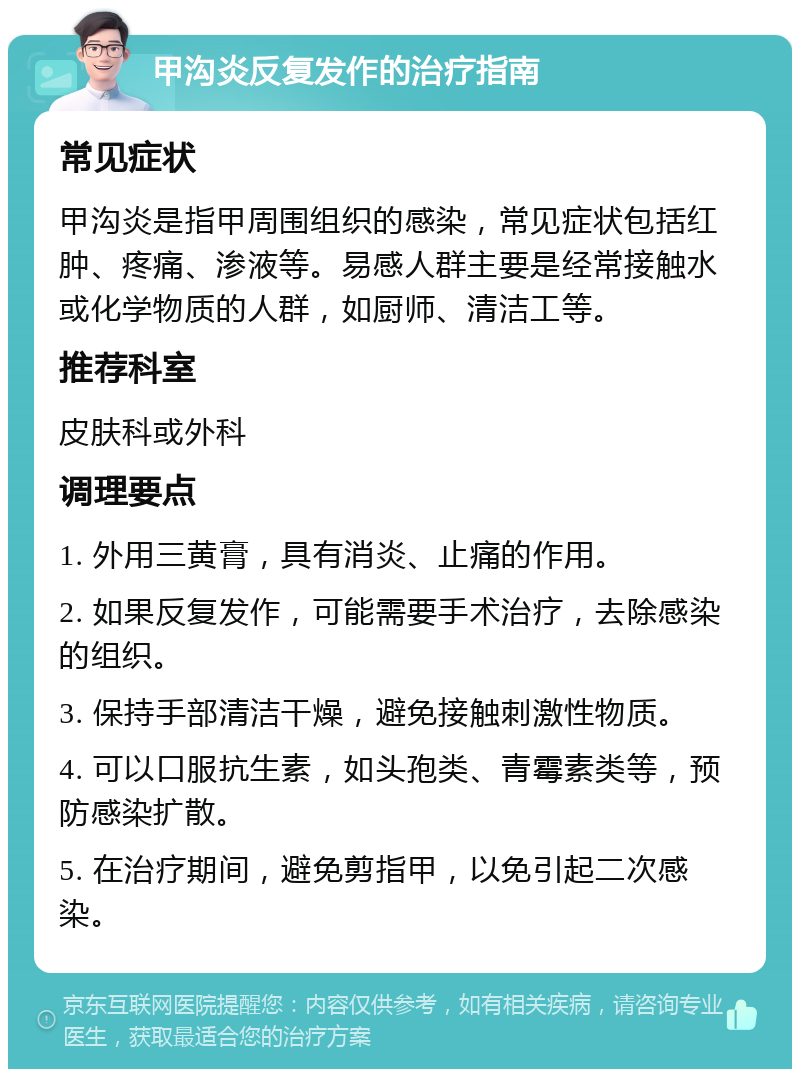 甲沟炎反复发作的治疗指南 常见症状 甲沟炎是指甲周围组织的感染，常见症状包括红肿、疼痛、渗液等。易感人群主要是经常接触水或化学物质的人群，如厨师、清洁工等。 推荐科室 皮肤科或外科 调理要点 1. 外用三黄膏，具有消炎、止痛的作用。 2. 如果反复发作，可能需要手术治疗，去除感染的组织。 3. 保持手部清洁干燥，避免接触刺激性物质。 4. 可以口服抗生素，如头孢类、青霉素类等，预防感染扩散。 5. 在治疗期间，避免剪指甲，以免引起二次感染。