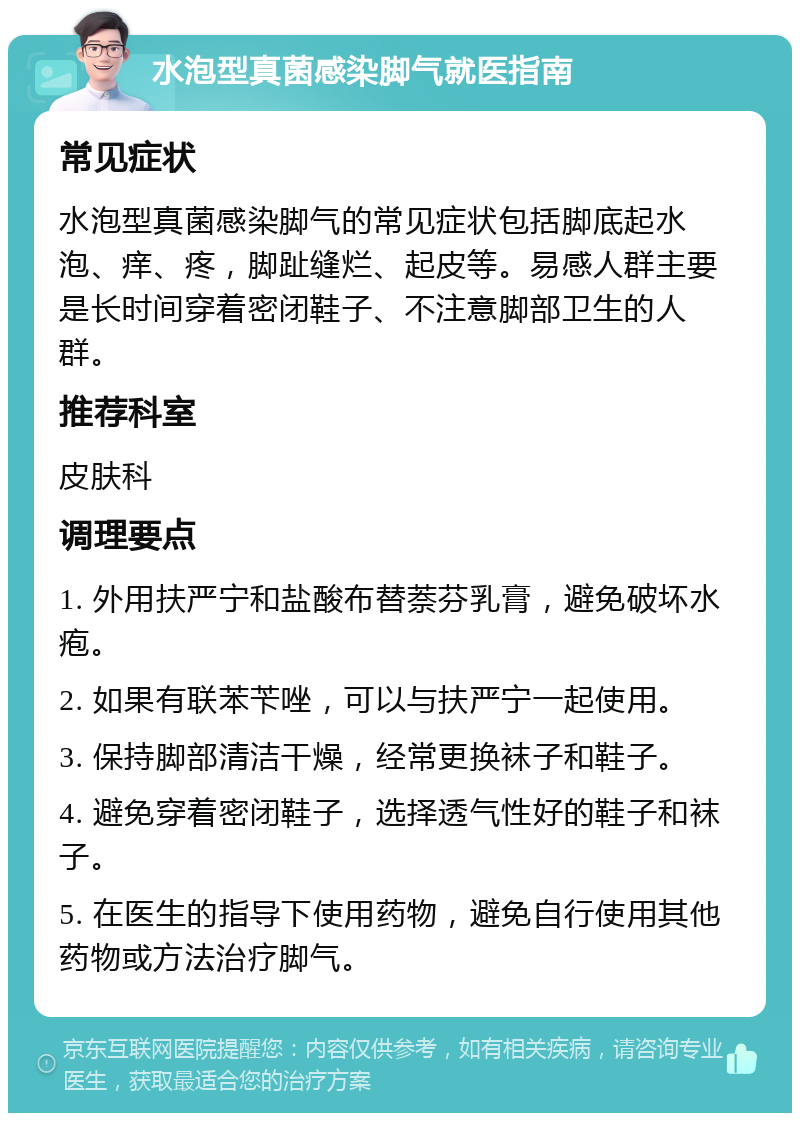 水泡型真菌感染脚气就医指南 常见症状 水泡型真菌感染脚气的常见症状包括脚底起水泡、痒、疼，脚趾缝烂、起皮等。易感人群主要是长时间穿着密闭鞋子、不注意脚部卫生的人群。 推荐科室 皮肤科 调理要点 1. 外用扶严宁和盐酸布替萘芬乳膏，避免破坏水疱。 2. 如果有联苯苄唑，可以与扶严宁一起使用。 3. 保持脚部清洁干燥，经常更换袜子和鞋子。 4. 避免穿着密闭鞋子，选择透气性好的鞋子和袜子。 5. 在医生的指导下使用药物，避免自行使用其他药物或方法治疗脚气。