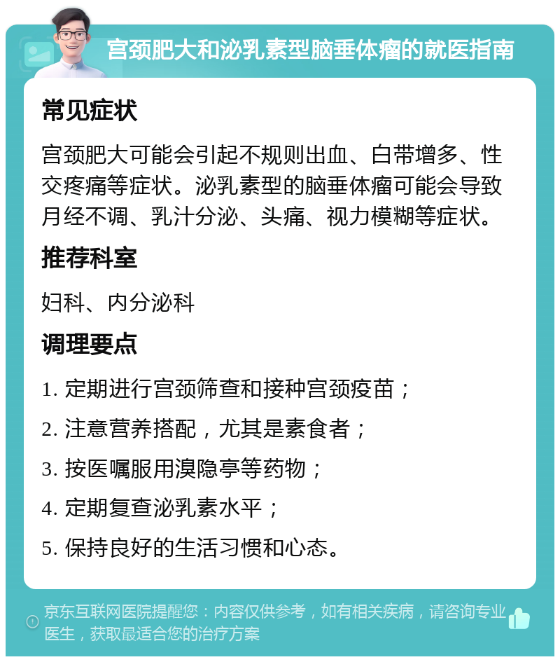 宫颈肥大和泌乳素型脑垂体瘤的就医指南 常见症状 宫颈肥大可能会引起不规则出血、白带增多、性交疼痛等症状。泌乳素型的脑垂体瘤可能会导致月经不调、乳汁分泌、头痛、视力模糊等症状。 推荐科室 妇科、内分泌科 调理要点 1. 定期进行宫颈筛查和接种宫颈疫苗； 2. 注意营养搭配，尤其是素食者； 3. 按医嘱服用溴隐亭等药物； 4. 定期复查泌乳素水平； 5. 保持良好的生活习惯和心态。