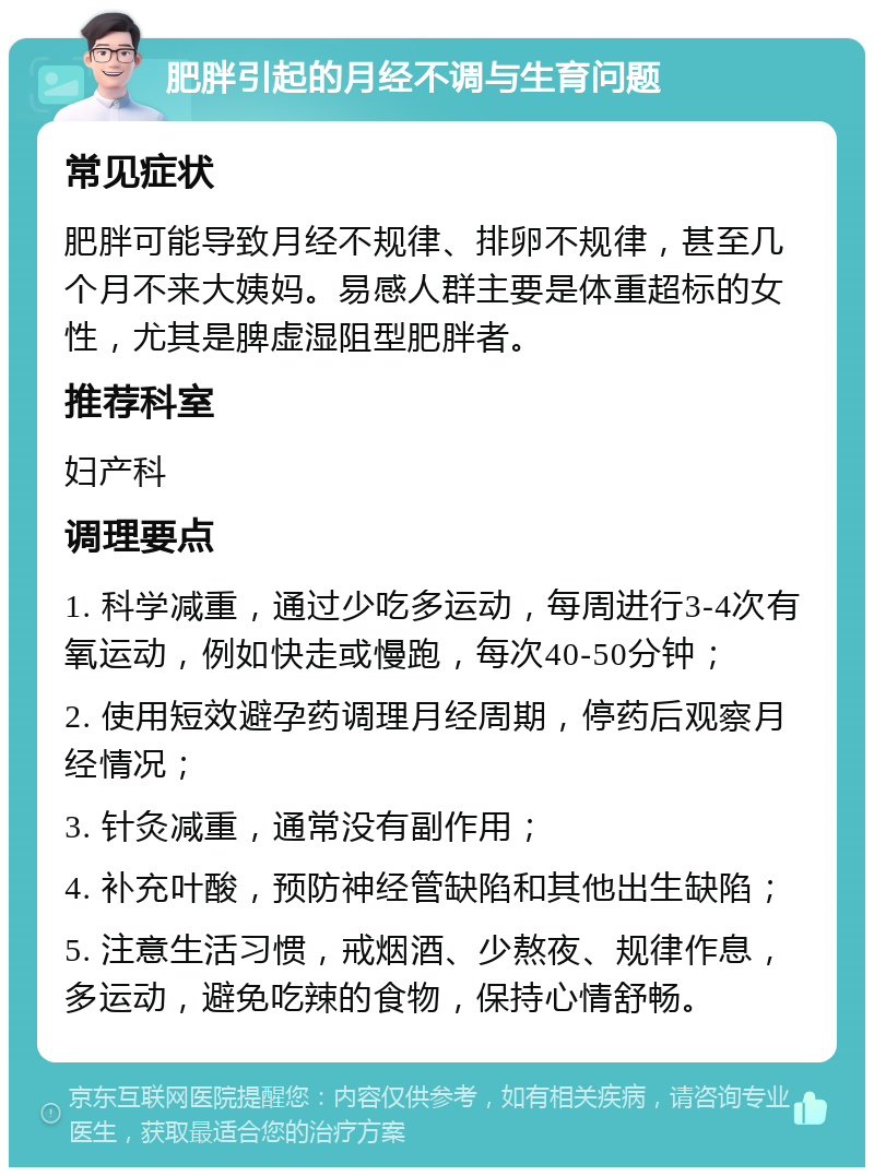 肥胖引起的月经不调与生育问题 常见症状 肥胖可能导致月经不规律、排卵不规律，甚至几个月不来大姨妈。易感人群主要是体重超标的女性，尤其是脾虚湿阻型肥胖者。 推荐科室 妇产科 调理要点 1. 科学减重，通过少吃多运动，每周进行3-4次有氧运动，例如快走或慢跑，每次40-50分钟； 2. 使用短效避孕药调理月经周期，停药后观察月经情况； 3. 针灸减重，通常没有副作用； 4. 补充叶酸，预防神经管缺陷和其他出生缺陷； 5. 注意生活习惯，戒烟酒、少熬夜、规律作息，多运动，避免吃辣的食物，保持心情舒畅。