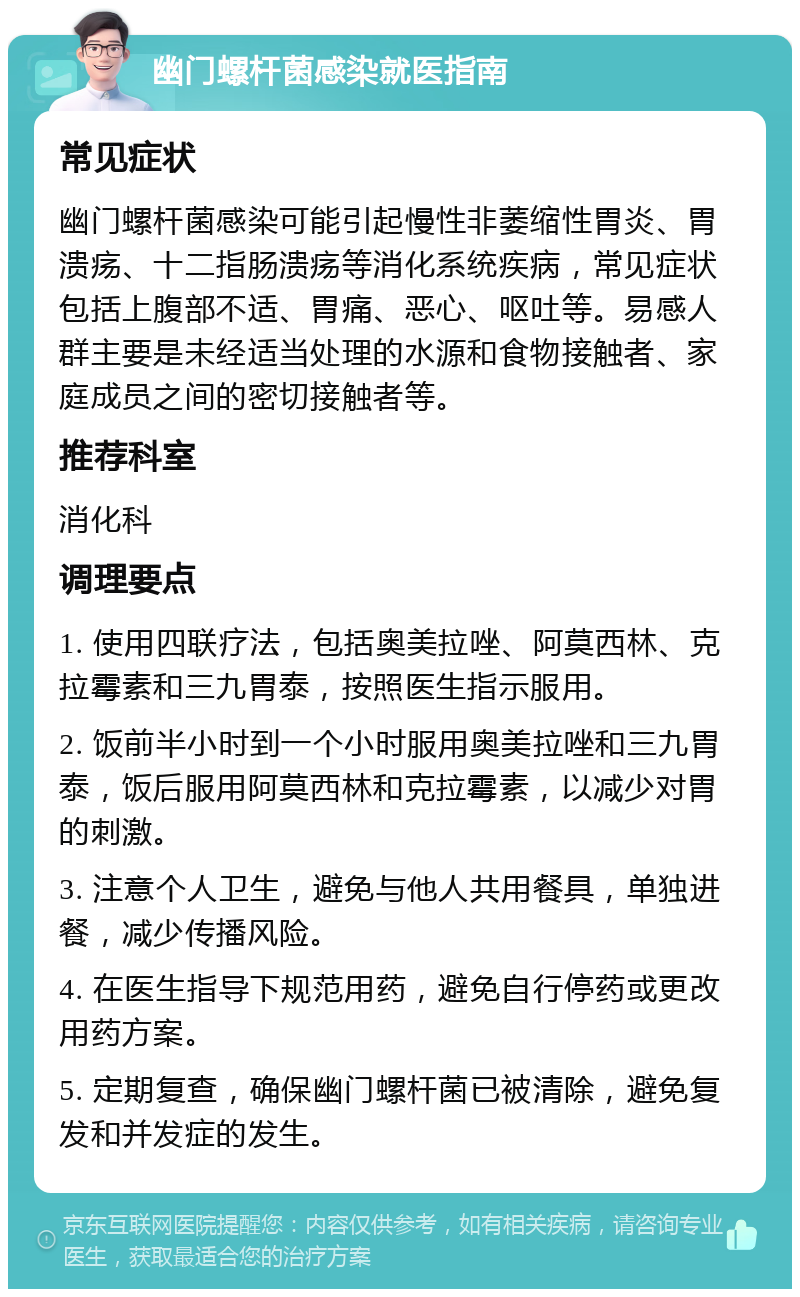 幽门螺杆菌感染就医指南 常见症状 幽门螺杆菌感染可能引起慢性非萎缩性胃炎、胃溃疡、十二指肠溃疡等消化系统疾病，常见症状包括上腹部不适、胃痛、恶心、呕吐等。易感人群主要是未经适当处理的水源和食物接触者、家庭成员之间的密切接触者等。 推荐科室 消化科 调理要点 1. 使用四联疗法，包括奥美拉唑、阿莫西林、克拉霉素和三九胃泰，按照医生指示服用。 2. 饭前半小时到一个小时服用奥美拉唑和三九胃泰，饭后服用阿莫西林和克拉霉素，以减少对胃的刺激。 3. 注意个人卫生，避免与他人共用餐具，单独进餐，减少传播风险。 4. 在医生指导下规范用药，避免自行停药或更改用药方案。 5. 定期复查，确保幽门螺杆菌已被清除，避免复发和并发症的发生。