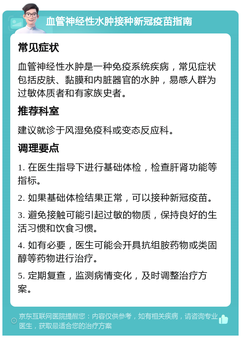 血管神经性水肿接种新冠疫苗指南 常见症状 血管神经性水肿是一种免疫系统疾病，常见症状包括皮肤、黏膜和内脏器官的水肿，易感人群为过敏体质者和有家族史者。 推荐科室 建议就诊于风湿免疫科或变态反应科。 调理要点 1. 在医生指导下进行基础体检，检查肝肾功能等指标。 2. 如果基础体检结果正常，可以接种新冠疫苗。 3. 避免接触可能引起过敏的物质，保持良好的生活习惯和饮食习惯。 4. 如有必要，医生可能会开具抗组胺药物或类固醇等药物进行治疗。 5. 定期复查，监测病情变化，及时调整治疗方案。