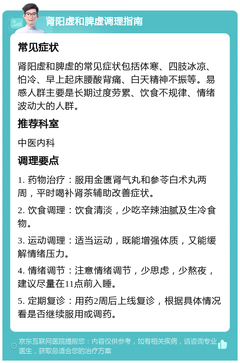 肾阳虚和脾虚调理指南 常见症状 肾阳虚和脾虚的常见症状包括体寒、四肢冰凉、怕冷、早上起床腰酸背痛、白天精神不振等。易感人群主要是长期过度劳累、饮食不规律、情绪波动大的人群。 推荐科室 中医内科 调理要点 1. 药物治疗：服用金匮肾气丸和参苓白术丸两周，平时喝补肾茶辅助改善症状。 2. 饮食调理：饮食清淡，少吃辛辣油腻及生冷食物。 3. 运动调理：适当运动，既能增强体质，又能缓解情绪压力。 4. 情绪调节：注意情绪调节，少思虑，少熬夜，建议尽量在11点前入睡。 5. 定期复诊：用药2周后上线复诊，根据具体情况看是否继续服用或调药。