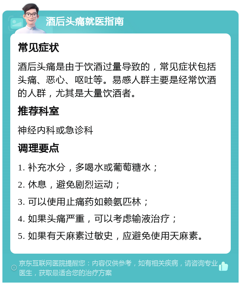 酒后头痛就医指南 常见症状 酒后头痛是由于饮酒过量导致的，常见症状包括头痛、恶心、呕吐等。易感人群主要是经常饮酒的人群，尤其是大量饮酒者。 推荐科室 神经内科或急诊科 调理要点 1. 补充水分，多喝水或葡萄糖水； 2. 休息，避免剧烈运动； 3. 可以使用止痛药如赖氨匹林； 4. 如果头痛严重，可以考虑输液治疗； 5. 如果有天麻素过敏史，应避免使用天麻素。