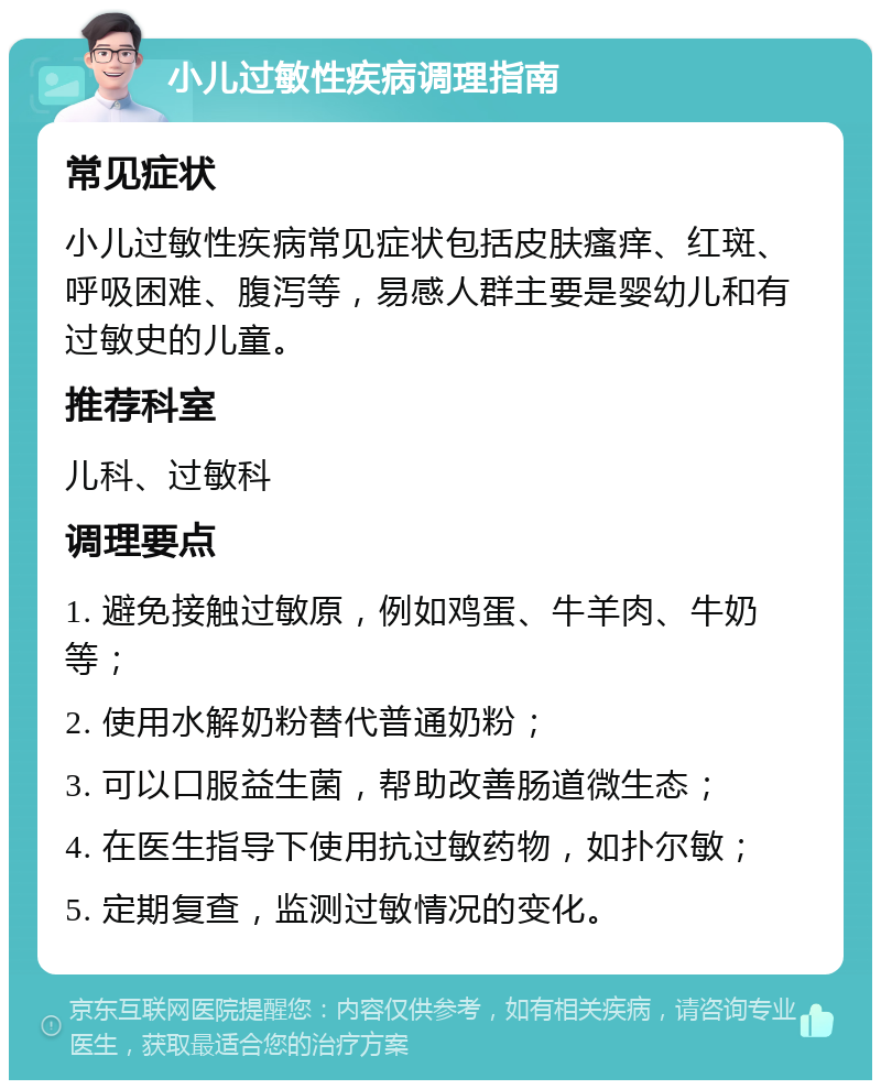 小儿过敏性疾病调理指南 常见症状 小儿过敏性疾病常见症状包括皮肤瘙痒、红斑、呼吸困难、腹泻等，易感人群主要是婴幼儿和有过敏史的儿童。 推荐科室 儿科、过敏科 调理要点 1. 避免接触过敏原，例如鸡蛋、牛羊肉、牛奶等； 2. 使用水解奶粉替代普通奶粉； 3. 可以口服益生菌，帮助改善肠道微生态； 4. 在医生指导下使用抗过敏药物，如扑尔敏； 5. 定期复查，监测过敏情况的变化。