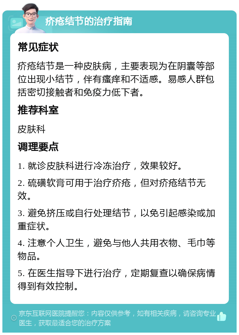 疥疮结节的治疗指南 常见症状 疥疮结节是一种皮肤病，主要表现为在阴囊等部位出现小结节，伴有瘙痒和不适感。易感人群包括密切接触者和免疫力低下者。 推荐科室 皮肤科 调理要点 1. 就诊皮肤科进行冷冻治疗，效果较好。 2. 硫磺软膏可用于治疗疥疮，但对疥疮结节无效。 3. 避免挤压或自行处理结节，以免引起感染或加重症状。 4. 注意个人卫生，避免与他人共用衣物、毛巾等物品。 5. 在医生指导下进行治疗，定期复查以确保病情得到有效控制。