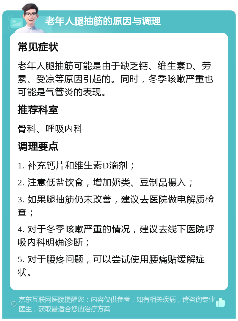 老年人腿抽筋的原因与调理 常见症状 老年人腿抽筋可能是由于缺乏钙、维生素D、劳累、受凉等原因引起的。同时，冬季咳嗽严重也可能是气管炎的表现。 推荐科室 骨科、呼吸内科 调理要点 1. 补充钙片和维生素D滴剂； 2. 注意低盐饮食，增加奶类、豆制品摄入； 3. 如果腿抽筋仍未改善，建议去医院做电解质检查； 4. 对于冬季咳嗽严重的情况，建议去线下医院呼吸内科明确诊断； 5. 对于腰疼问题，可以尝试使用腰痛贴缓解症状。