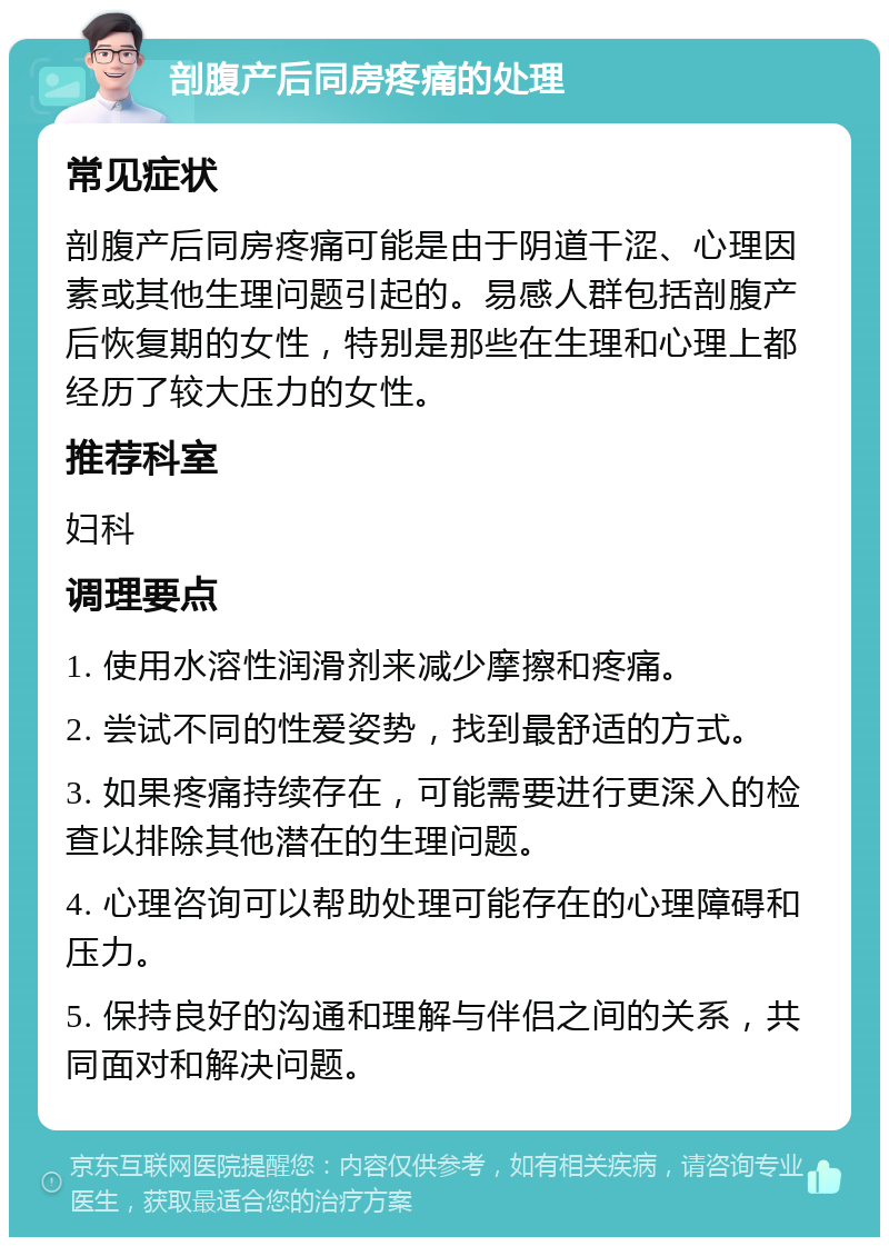 剖腹产后同房疼痛的处理 常见症状 剖腹产后同房疼痛可能是由于阴道干涩、心理因素或其他生理问题引起的。易感人群包括剖腹产后恢复期的女性，特别是那些在生理和心理上都经历了较大压力的女性。 推荐科室 妇科 调理要点 1. 使用水溶性润滑剂来减少摩擦和疼痛。 2. 尝试不同的性爱姿势，找到最舒适的方式。 3. 如果疼痛持续存在，可能需要进行更深入的检查以排除其他潜在的生理问题。 4. 心理咨询可以帮助处理可能存在的心理障碍和压力。 5. 保持良好的沟通和理解与伴侣之间的关系，共同面对和解决问题。