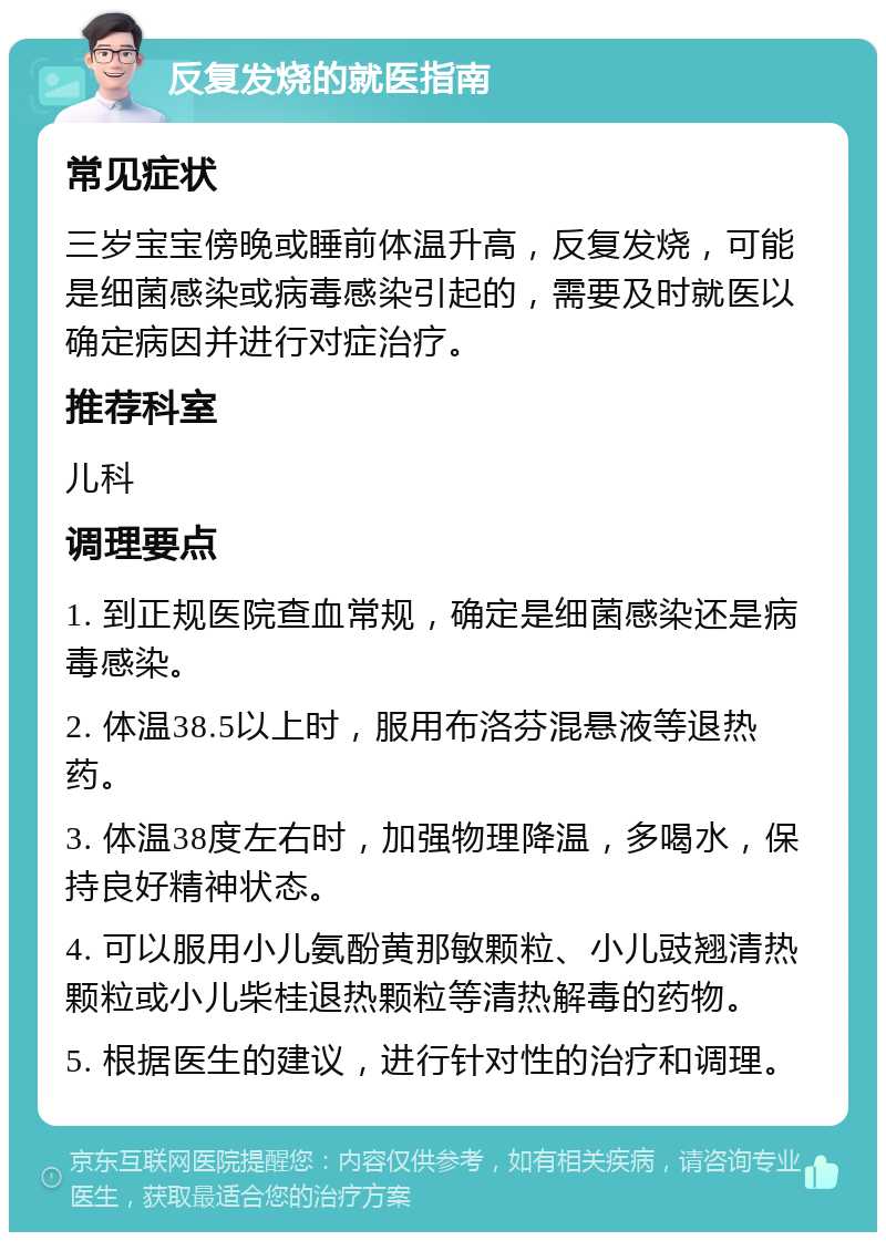 反复发烧的就医指南 常见症状 三岁宝宝傍晚或睡前体温升高，反复发烧，可能是细菌感染或病毒感染引起的，需要及时就医以确定病因并进行对症治疗。 推荐科室 儿科 调理要点 1. 到正规医院查血常规，确定是细菌感染还是病毒感染。 2. 体温38.5以上时，服用布洛芬混悬液等退热药。 3. 体温38度左右时，加强物理降温，多喝水，保持良好精神状态。 4. 可以服用小儿氨酚黄那敏颗粒、小儿豉翘清热颗粒或小儿柴桂退热颗粒等清热解毒的药物。 5. 根据医生的建议，进行针对性的治疗和调理。