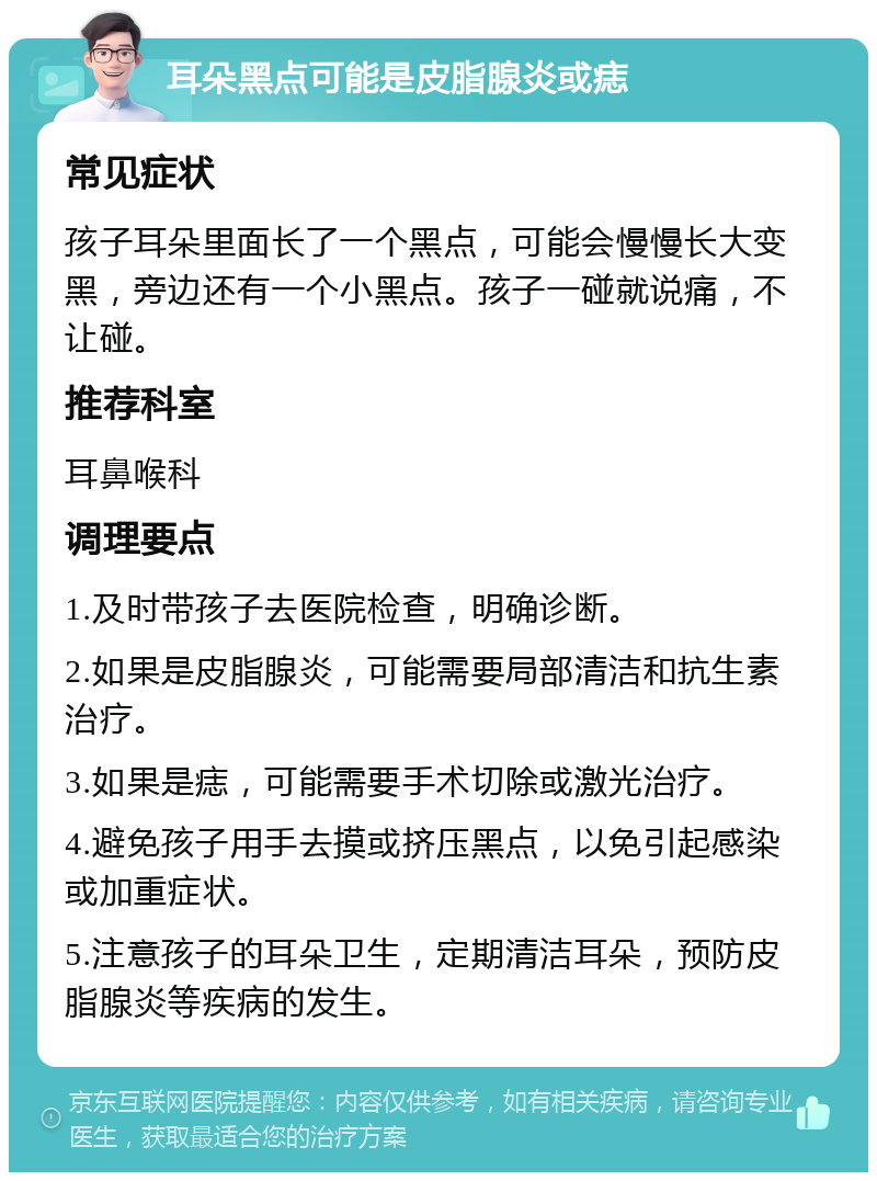 耳朵黑点可能是皮脂腺炎或痣 常见症状 孩子耳朵里面长了一个黑点，可能会慢慢长大变黑，旁边还有一个小黑点。孩子一碰就说痛，不让碰。 推荐科室 耳鼻喉科 调理要点 1.及时带孩子去医院检查，明确诊断。 2.如果是皮脂腺炎，可能需要局部清洁和抗生素治疗。 3.如果是痣，可能需要手术切除或激光治疗。 4.避免孩子用手去摸或挤压黑点，以免引起感染或加重症状。 5.注意孩子的耳朵卫生，定期清洁耳朵，预防皮脂腺炎等疾病的发生。