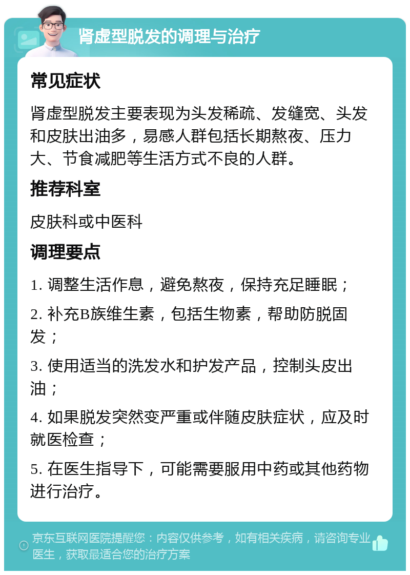 肾虚型脱发的调理与治疗 常见症状 肾虚型脱发主要表现为头发稀疏、发缝宽、头发和皮肤出油多，易感人群包括长期熬夜、压力大、节食减肥等生活方式不良的人群。 推荐科室 皮肤科或中医科 调理要点 1. 调整生活作息，避免熬夜，保持充足睡眠； 2. 补充B族维生素，包括生物素，帮助防脱固发； 3. 使用适当的洗发水和护发产品，控制头皮出油； 4. 如果脱发突然变严重或伴随皮肤症状，应及时就医检查； 5. 在医生指导下，可能需要服用中药或其他药物进行治疗。