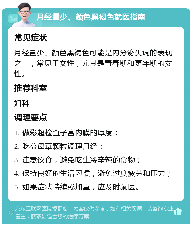 月经量少、颜色黑褐色就医指南 常见症状 月经量少、颜色黑褐色可能是内分泌失调的表现之一，常见于女性，尤其是青春期和更年期的女性。 推荐科室 妇科 调理要点 1. 做彩超检查子宫内膜的厚度； 2. 吃益母草颗粒调理月经； 3. 注意饮食，避免吃生冷辛辣的食物； 4. 保持良好的生活习惯，避免过度疲劳和压力； 5. 如果症状持续或加重，应及时就医。