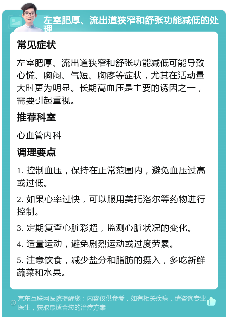 左室肥厚、流出道狭窄和舒张功能减低的处理 常见症状 左室肥厚、流出道狭窄和舒张功能减低可能导致心慌、胸闷、气短、胸疼等症状，尤其在活动量大时更为明显。长期高血压是主要的诱因之一，需要引起重视。 推荐科室 心血管内科 调理要点 1. 控制血压，保持在正常范围内，避免血压过高或过低。 2. 如果心率过快，可以服用美托洛尔等药物进行控制。 3. 定期复查心脏彩超，监测心脏状况的变化。 4. 适量运动，避免剧烈运动或过度劳累。 5. 注意饮食，减少盐分和脂肪的摄入，多吃新鲜蔬菜和水果。