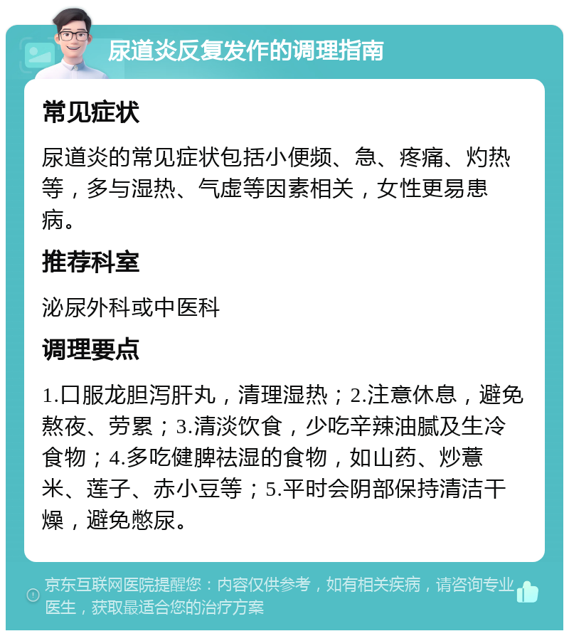 尿道炎反复发作的调理指南 常见症状 尿道炎的常见症状包括小便频、急、疼痛、灼热等，多与湿热、气虚等因素相关，女性更易患病。 推荐科室 泌尿外科或中医科 调理要点 1.口服龙胆泻肝丸，清理湿热；2.注意休息，避免熬夜、劳累；3.清淡饮食，少吃辛辣油腻及生冷食物；4.多吃健脾祛湿的食物，如山药、炒薏米、莲子、赤小豆等；5.平时会阴部保持清洁干燥，避免憋尿。