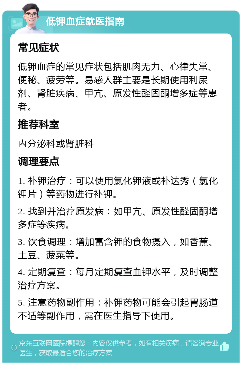 低钾血症就医指南 常见症状 低钾血症的常见症状包括肌肉无力、心律失常、便秘、疲劳等。易感人群主要是长期使用利尿剂、肾脏疾病、甲亢、原发性醛固酮增多症等患者。 推荐科室 内分泌科或肾脏科 调理要点 1. 补钾治疗：可以使用氯化钾液或补达秀（氯化钾片）等药物进行补钾。 2. 找到并治疗原发病：如甲亢、原发性醛固酮增多症等疾病。 3. 饮食调理：增加富含钾的食物摄入，如香蕉、土豆、菠菜等。 4. 定期复查：每月定期复查血钾水平，及时调整治疗方案。 5. 注意药物副作用：补钾药物可能会引起胃肠道不适等副作用，需在医生指导下使用。