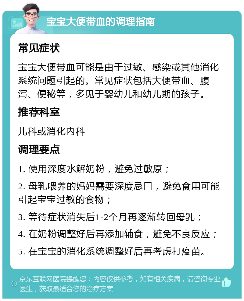 宝宝大便带血的调理指南 常见症状 宝宝大便带血可能是由于过敏、感染或其他消化系统问题引起的。常见症状包括大便带血、腹泻、便秘等，多见于婴幼儿和幼儿期的孩子。 推荐科室 儿科或消化内科 调理要点 1. 使用深度水解奶粉，避免过敏原； 2. 母乳喂养的妈妈需要深度忌口，避免食用可能引起宝宝过敏的食物； 3. 等待症状消失后1-2个月再逐渐转回母乳； 4. 在奶粉调整好后再添加辅食，避免不良反应； 5. 在宝宝的消化系统调整好后再考虑打疫苗。