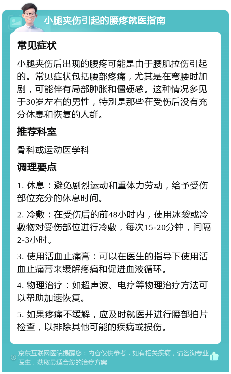 小腿夹伤引起的腰疼就医指南 常见症状 小腿夹伤后出现的腰疼可能是由于腰肌拉伤引起的。常见症状包括腰部疼痛，尤其是在弯腰时加剧，可能伴有局部肿胀和僵硬感。这种情况多见于30岁左右的男性，特别是那些在受伤后没有充分休息和恢复的人群。 推荐科室 骨科或运动医学科 调理要点 1. 休息：避免剧烈运动和重体力劳动，给予受伤部位充分的休息时间。 2. 冷敷：在受伤后的前48小时内，使用冰袋或冷敷物对受伤部位进行冷敷，每次15-20分钟，间隔2-3小时。 3. 使用活血止痛膏：可以在医生的指导下使用活血止痛膏来缓解疼痛和促进血液循环。 4. 物理治疗：如超声波、电疗等物理治疗方法可以帮助加速恢复。 5. 如果疼痛不缓解，应及时就医并进行腰部拍片检查，以排除其他可能的疾病或损伤。