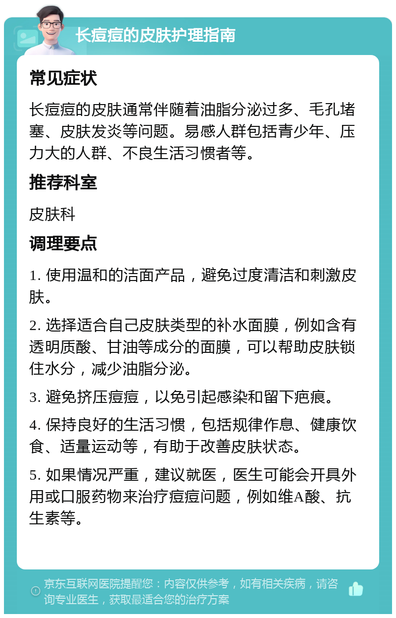 长痘痘的皮肤护理指南 常见症状 长痘痘的皮肤通常伴随着油脂分泌过多、毛孔堵塞、皮肤发炎等问题。易感人群包括青少年、压力大的人群、不良生活习惯者等。 推荐科室 皮肤科 调理要点 1. 使用温和的洁面产品，避免过度清洁和刺激皮肤。 2. 选择适合自己皮肤类型的补水面膜，例如含有透明质酸、甘油等成分的面膜，可以帮助皮肤锁住水分，减少油脂分泌。 3. 避免挤压痘痘，以免引起感染和留下疤痕。 4. 保持良好的生活习惯，包括规律作息、健康饮食、适量运动等，有助于改善皮肤状态。 5. 如果情况严重，建议就医，医生可能会开具外用或口服药物来治疗痘痘问题，例如维A酸、抗生素等。