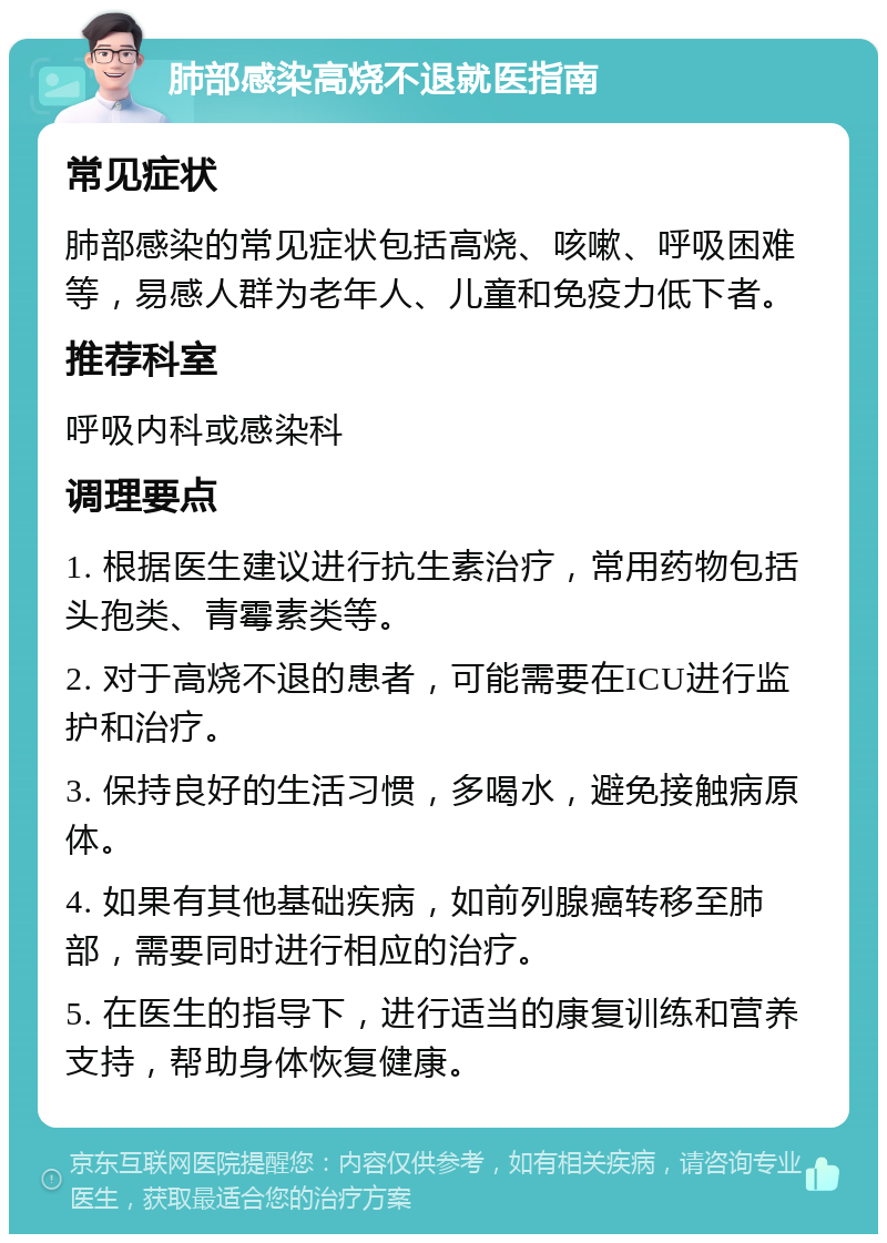 肺部感染高烧不退就医指南 常见症状 肺部感染的常见症状包括高烧、咳嗽、呼吸困难等，易感人群为老年人、儿童和免疫力低下者。 推荐科室 呼吸内科或感染科 调理要点 1. 根据医生建议进行抗生素治疗，常用药物包括头孢类、青霉素类等。 2. 对于高烧不退的患者，可能需要在ICU进行监护和治疗。 3. 保持良好的生活习惯，多喝水，避免接触病原体。 4. 如果有其他基础疾病，如前列腺癌转移至肺部，需要同时进行相应的治疗。 5. 在医生的指导下，进行适当的康复训练和营养支持，帮助身体恢复健康。