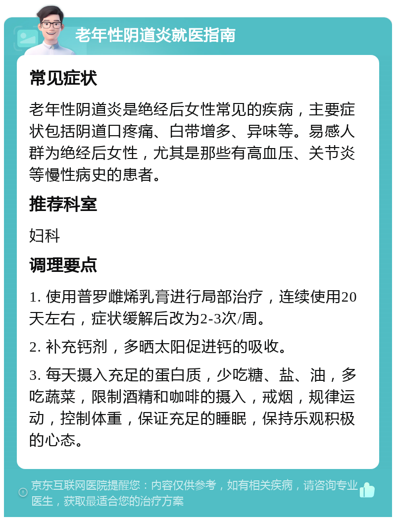 老年性阴道炎就医指南 常见症状 老年性阴道炎是绝经后女性常见的疾病，主要症状包括阴道口疼痛、白带增多、异味等。易感人群为绝经后女性，尤其是那些有高血压、关节炎等慢性病史的患者。 推荐科室 妇科 调理要点 1. 使用普罗雌烯乳膏进行局部治疗，连续使用20天左右，症状缓解后改为2-3次/周。 2. 补充钙剂，多晒太阳促进钙的吸收。 3. 每天摄入充足的蛋白质，少吃糖、盐、油，多吃蔬菜，限制酒精和咖啡的摄入，戒烟，规律运动，控制体重，保证充足的睡眠，保持乐观积极的心态。