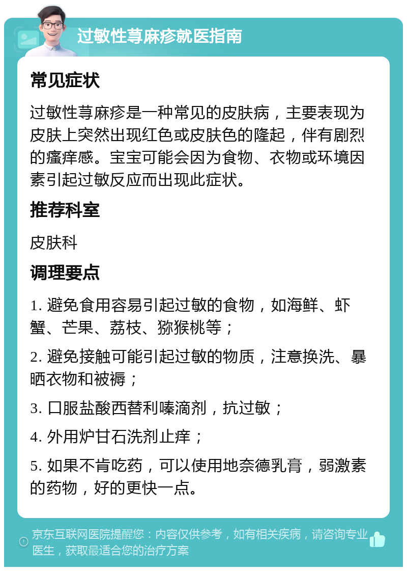 过敏性荨麻疹就医指南 常见症状 过敏性荨麻疹是一种常见的皮肤病，主要表现为皮肤上突然出现红色或皮肤色的隆起，伴有剧烈的瘙痒感。宝宝可能会因为食物、衣物或环境因素引起过敏反应而出现此症状。 推荐科室 皮肤科 调理要点 1. 避免食用容易引起过敏的食物，如海鲜、虾蟹、芒果、荔枝、猕猴桃等； 2. 避免接触可能引起过敏的物质，注意换洗、暴晒衣物和被褥； 3. 口服盐酸西替利嗪滴剂，抗过敏； 4. 外用炉甘石洗剂止痒； 5. 如果不肯吃药，可以使用地奈德乳膏，弱激素的药物，好的更快一点。