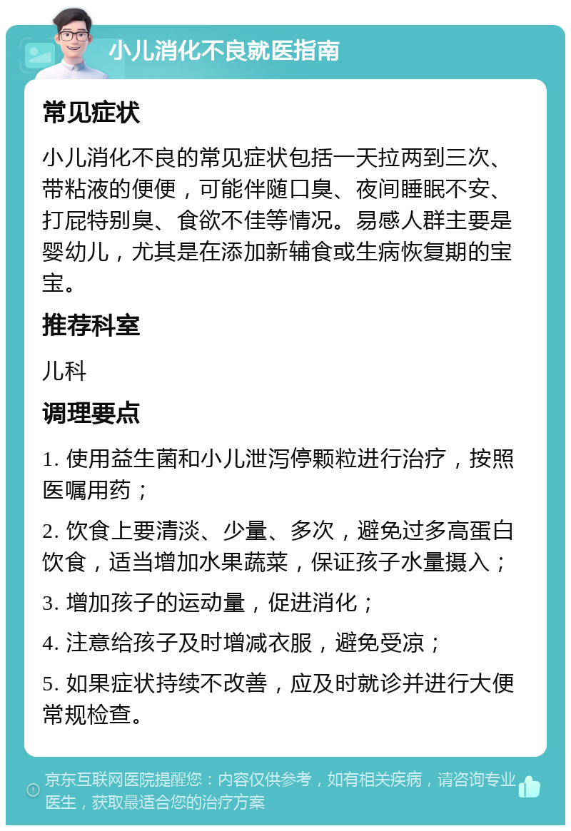 小儿消化不良就医指南 常见症状 小儿消化不良的常见症状包括一天拉两到三次、带粘液的便便，可能伴随口臭、夜间睡眠不安、打屁特别臭、食欲不佳等情况。易感人群主要是婴幼儿，尤其是在添加新辅食或生病恢复期的宝宝。 推荐科室 儿科 调理要点 1. 使用益生菌和小儿泄泻停颗粒进行治疗，按照医嘱用药； 2. 饮食上要清淡、少量、多次，避免过多高蛋白饮食，适当增加水果蔬菜，保证孩子水量摄入； 3. 增加孩子的运动量，促进消化； 4. 注意给孩子及时增减衣服，避免受凉； 5. 如果症状持续不改善，应及时就诊并进行大便常规检查。