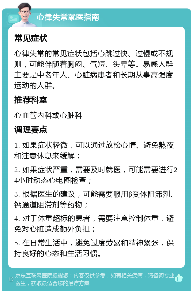 心律失常就医指南 常见症状 心律失常的常见症状包括心跳过快、过慢或不规则，可能伴随着胸闷、气短、头晕等。易感人群主要是中老年人、心脏病患者和长期从事高强度运动的人群。 推荐科室 心血管内科或心脏科 调理要点 1. 如果症状轻微，可以通过放松心情、避免熬夜和注意休息来缓解； 2. 如果症状严重，需要及时就医，可能需要进行24小时动态心电图检查； 3. 根据医生的建议，可能需要服用β受体阻滞剂、钙通道阻滞剂等药物； 4. 对于体重超标的患者，需要注意控制体重，避免对心脏造成额外负担； 5. 在日常生活中，避免过度劳累和精神紧张，保持良好的心态和生活习惯。