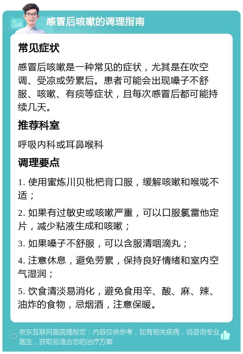 感冒后咳嗽的调理指南 常见症状 感冒后咳嗽是一种常见的症状，尤其是在吹空调、受凉或劳累后。患者可能会出现嗓子不舒服、咳嗽、有痰等症状，且每次感冒后都可能持续几天。 推荐科室 呼吸内科或耳鼻喉科 调理要点 1. 使用蜜炼川贝枇杷膏口服，缓解咳嗽和喉咙不适； 2. 如果有过敏史或咳嗽严重，可以口服氯雷他定片，减少粘液生成和咳嗽； 3. 如果嗓子不舒服，可以含服清咽滴丸； 4. 注意休息，避免劳累，保持良好情绪和室内空气湿润； 5. 饮食清淡易消化，避免食用辛、酸、麻、辣、油炸的食物，忌烟酒，注意保暖。