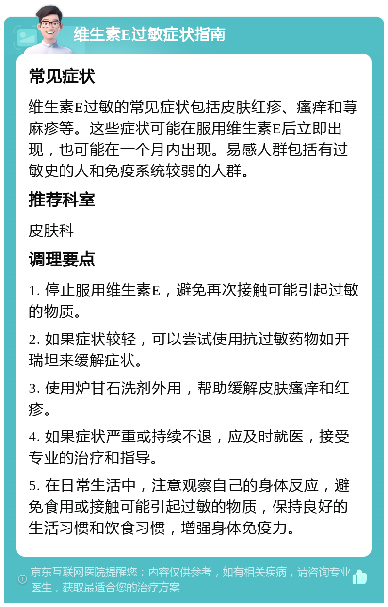 维生素E过敏症状指南 常见症状 维生素E过敏的常见症状包括皮肤红疹、瘙痒和荨麻疹等。这些症状可能在服用维生素E后立即出现，也可能在一个月内出现。易感人群包括有过敏史的人和免疫系统较弱的人群。 推荐科室 皮肤科 调理要点 1. 停止服用维生素E，避免再次接触可能引起过敏的物质。 2. 如果症状较轻，可以尝试使用抗过敏药物如开瑞坦来缓解症状。 3. 使用炉甘石洗剂外用，帮助缓解皮肤瘙痒和红疹。 4. 如果症状严重或持续不退，应及时就医，接受专业的治疗和指导。 5. 在日常生活中，注意观察自己的身体反应，避免食用或接触可能引起过敏的物质，保持良好的生活习惯和饮食习惯，增强身体免疫力。