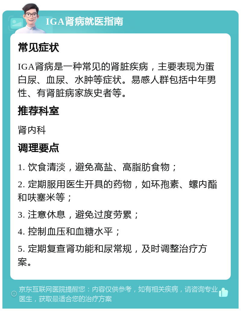 IGA肾病就医指南 常见症状 IGA肾病是一种常见的肾脏疾病，主要表现为蛋白尿、血尿、水肿等症状。易感人群包括中年男性、有肾脏病家族史者等。 推荐科室 肾内科 调理要点 1. 饮食清淡，避免高盐、高脂肪食物； 2. 定期服用医生开具的药物，如环孢素、螺内酯和呋塞米等； 3. 注意休息，避免过度劳累； 4. 控制血压和血糖水平； 5. 定期复查肾功能和尿常规，及时调整治疗方案。