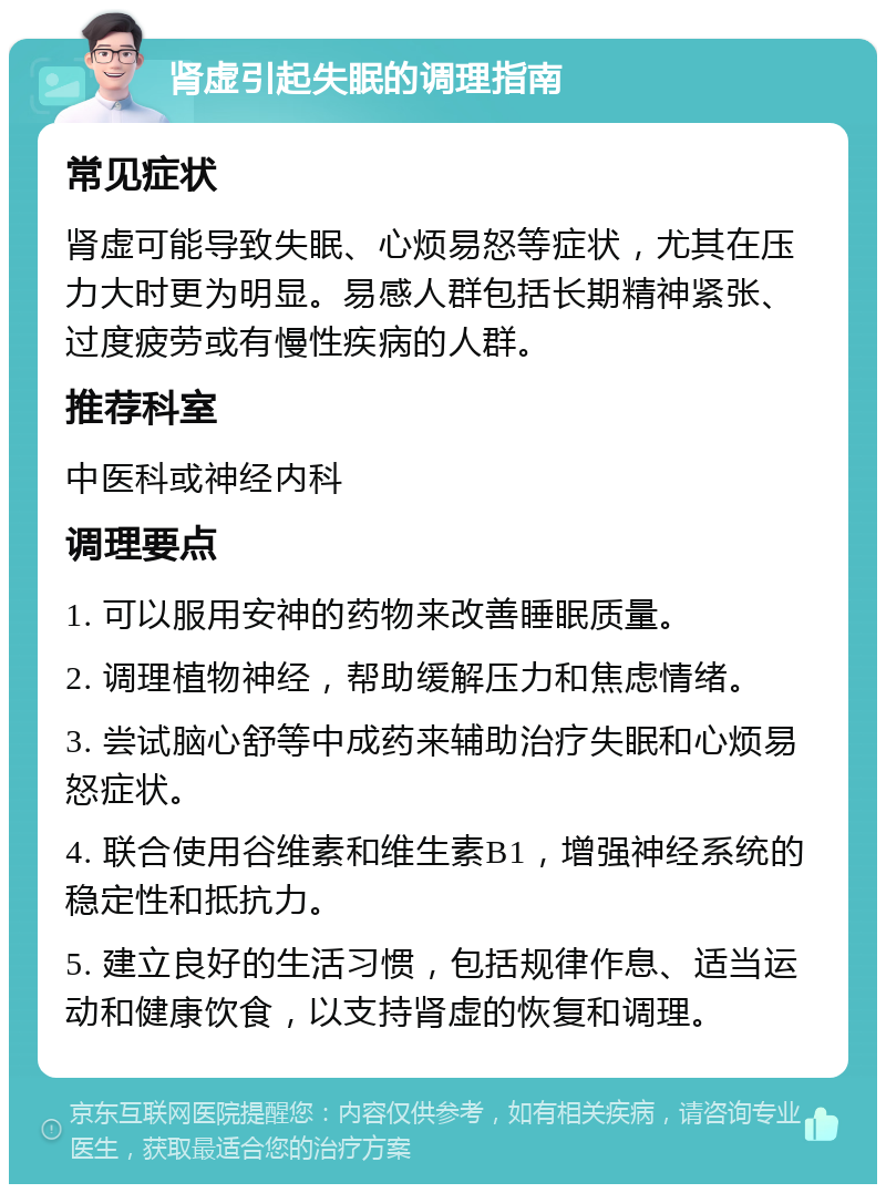 肾虚引起失眠的调理指南 常见症状 肾虚可能导致失眠、心烦易怒等症状，尤其在压力大时更为明显。易感人群包括长期精神紧张、过度疲劳或有慢性疾病的人群。 推荐科室 中医科或神经内科 调理要点 1. 可以服用安神的药物来改善睡眠质量。 2. 调理植物神经，帮助缓解压力和焦虑情绪。 3. 尝试脑心舒等中成药来辅助治疗失眠和心烦易怒症状。 4. 联合使用谷维素和维生素B1，增强神经系统的稳定性和抵抗力。 5. 建立良好的生活习惯，包括规律作息、适当运动和健康饮食，以支持肾虚的恢复和调理。