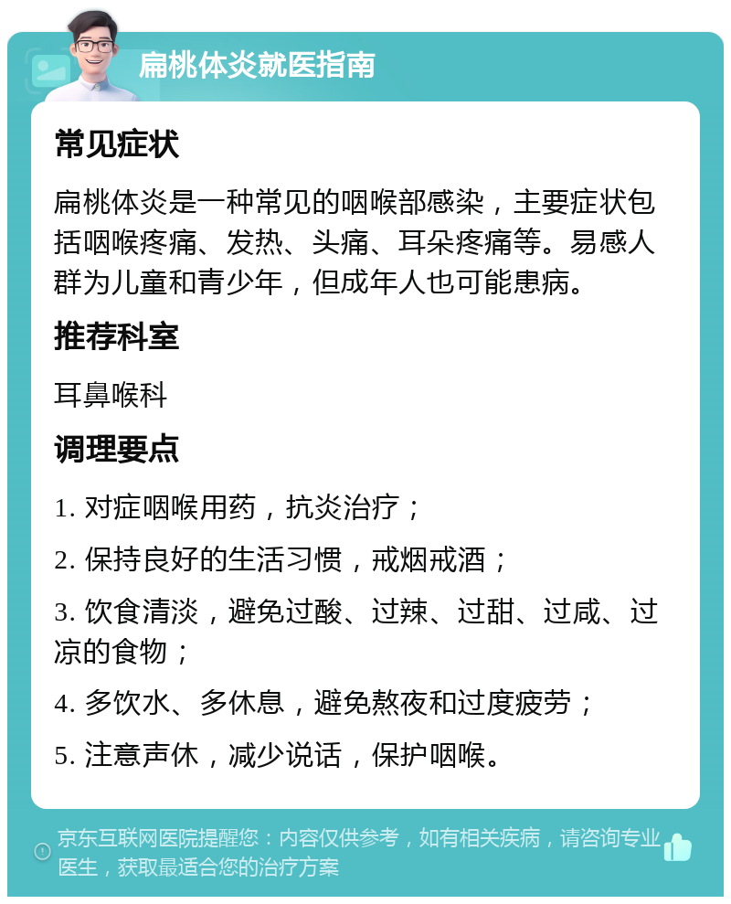 扁桃体炎就医指南 常见症状 扁桃体炎是一种常见的咽喉部感染，主要症状包括咽喉疼痛、发热、头痛、耳朵疼痛等。易感人群为儿童和青少年，但成年人也可能患病。 推荐科室 耳鼻喉科 调理要点 1. 对症咽喉用药，抗炎治疗； 2. 保持良好的生活习惯，戒烟戒酒； 3. 饮食清淡，避免过酸、过辣、过甜、过咸、过凉的食物； 4. 多饮水、多休息，避免熬夜和过度疲劳； 5. 注意声休，减少说话，保护咽喉。