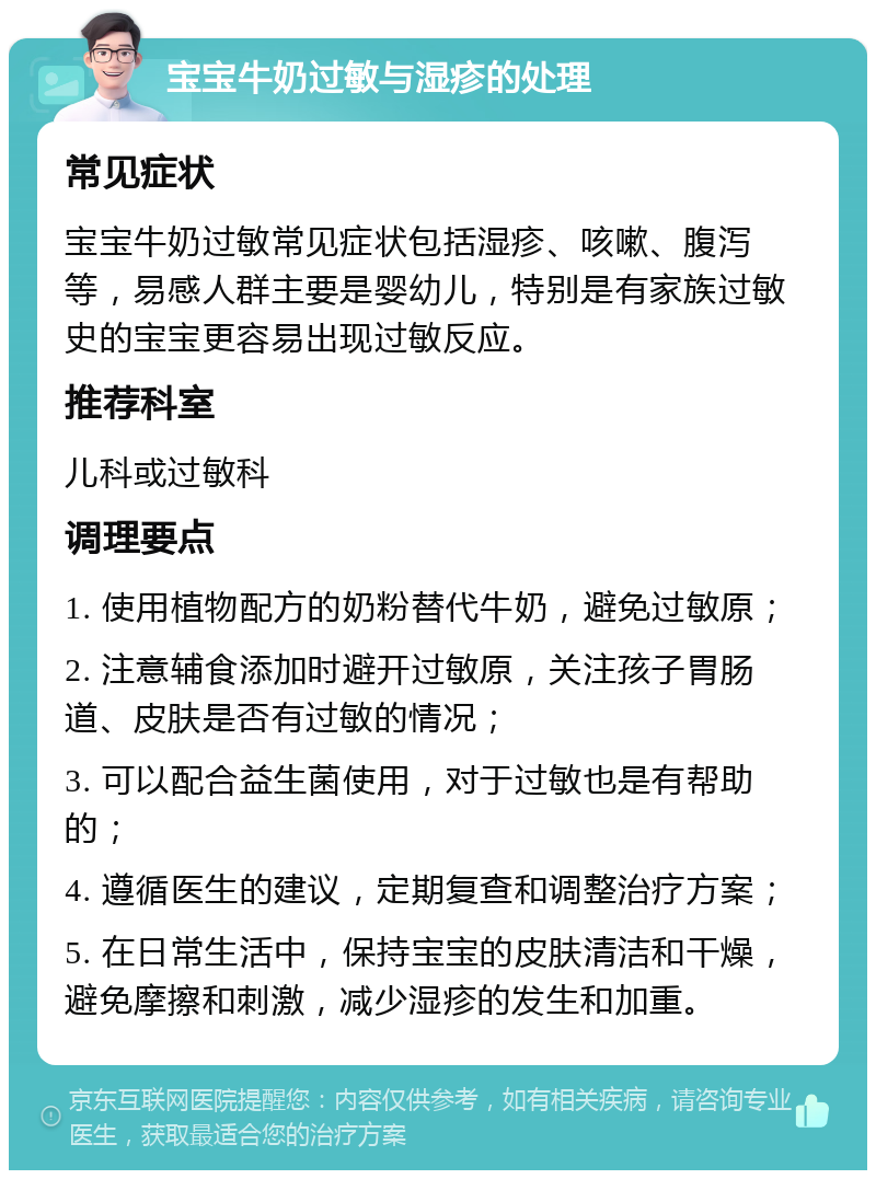 宝宝牛奶过敏与湿疹的处理 常见症状 宝宝牛奶过敏常见症状包括湿疹、咳嗽、腹泻等，易感人群主要是婴幼儿，特别是有家族过敏史的宝宝更容易出现过敏反应。 推荐科室 儿科或过敏科 调理要点 1. 使用植物配方的奶粉替代牛奶，避免过敏原； 2. 注意辅食添加时避开过敏原，关注孩子胃肠道、皮肤是否有过敏的情况； 3. 可以配合益生菌使用，对于过敏也是有帮助的； 4. 遵循医生的建议，定期复查和调整治疗方案； 5. 在日常生活中，保持宝宝的皮肤清洁和干燥，避免摩擦和刺激，减少湿疹的发生和加重。