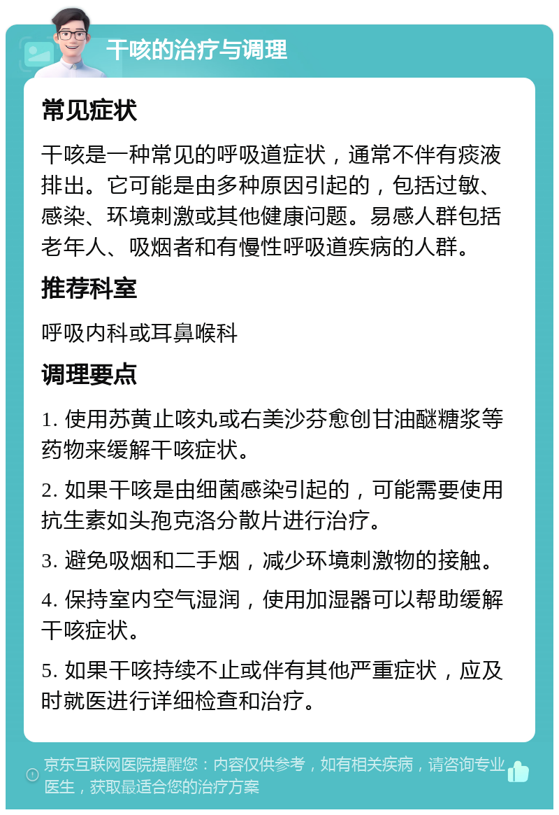 干咳的治疗与调理 常见症状 干咳是一种常见的呼吸道症状，通常不伴有痰液排出。它可能是由多种原因引起的，包括过敏、感染、环境刺激或其他健康问题。易感人群包括老年人、吸烟者和有慢性呼吸道疾病的人群。 推荐科室 呼吸内科或耳鼻喉科 调理要点 1. 使用苏黄止咳丸或右美沙芬愈创甘油醚糖浆等药物来缓解干咳症状。 2. 如果干咳是由细菌感染引起的，可能需要使用抗生素如头孢克洛分散片进行治疗。 3. 避免吸烟和二手烟，减少环境刺激物的接触。 4. 保持室内空气湿润，使用加湿器可以帮助缓解干咳症状。 5. 如果干咳持续不止或伴有其他严重症状，应及时就医进行详细检查和治疗。