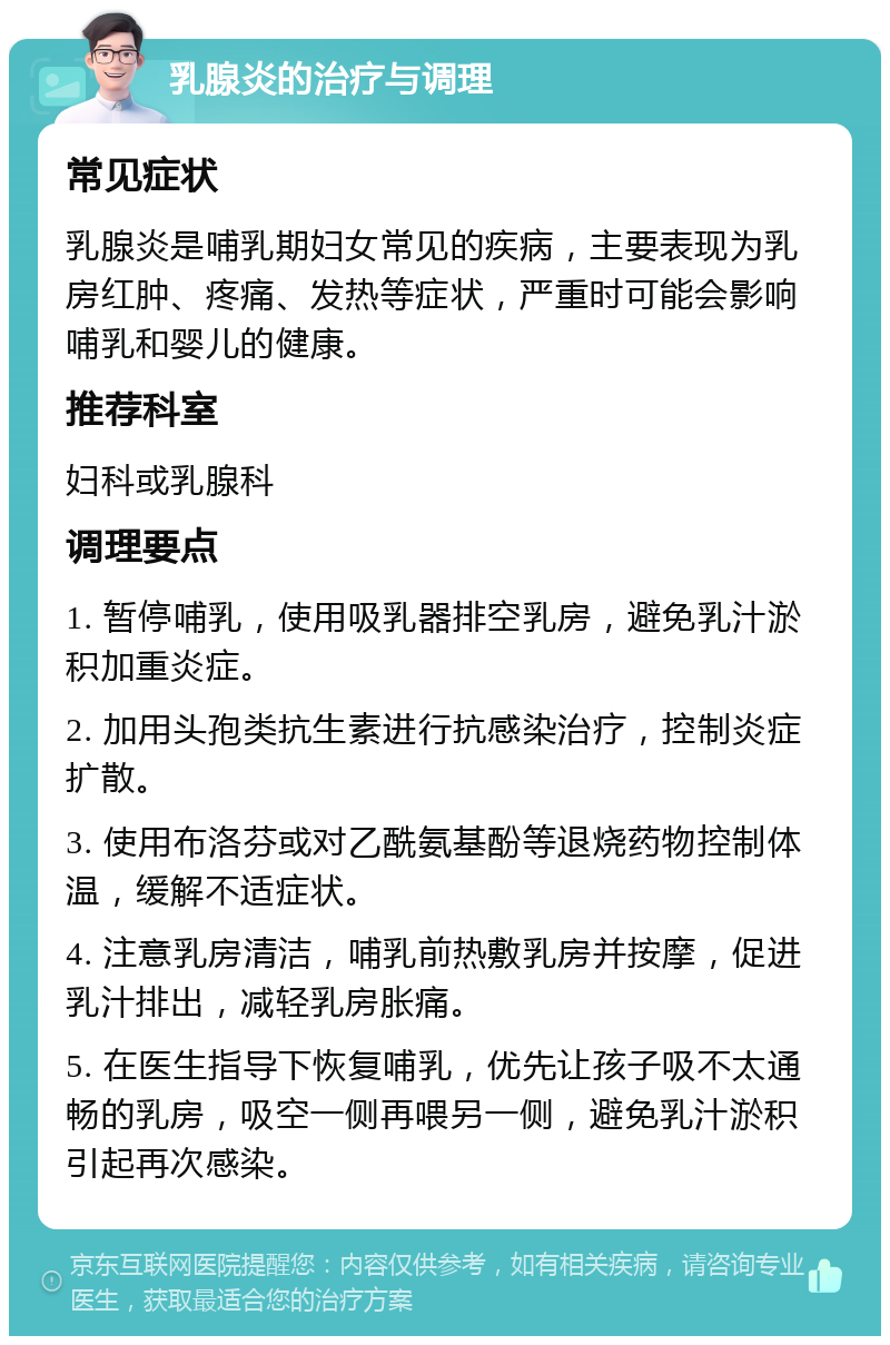 乳腺炎的治疗与调理 常见症状 乳腺炎是哺乳期妇女常见的疾病，主要表现为乳房红肿、疼痛、发热等症状，严重时可能会影响哺乳和婴儿的健康。 推荐科室 妇科或乳腺科 调理要点 1. 暂停哺乳，使用吸乳器排空乳房，避免乳汁淤积加重炎症。 2. 加用头孢类抗生素进行抗感染治疗，控制炎症扩散。 3. 使用布洛芬或对乙酰氨基酚等退烧药物控制体温，缓解不适症状。 4. 注意乳房清洁，哺乳前热敷乳房并按摩，促进乳汁排出，减轻乳房胀痛。 5. 在医生指导下恢复哺乳，优先让孩子吸不太通畅的乳房，吸空一侧再喂另一侧，避免乳汁淤积引起再次感染。