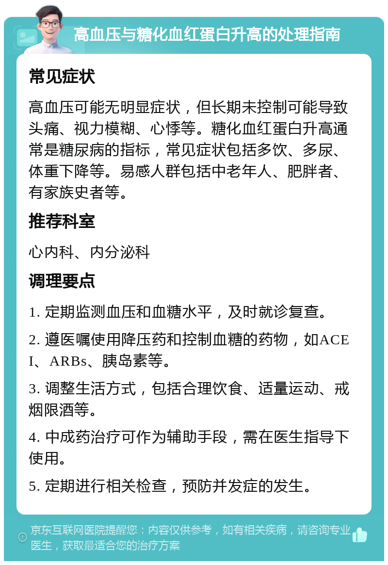 高血压与糖化血红蛋白升高的处理指南 常见症状 高血压可能无明显症状，但长期未控制可能导致头痛、视力模糊、心悸等。糖化血红蛋白升高通常是糖尿病的指标，常见症状包括多饮、多尿、体重下降等。易感人群包括中老年人、肥胖者、有家族史者等。 推荐科室 心内科、内分泌科 调理要点 1. 定期监测血压和血糖水平，及时就诊复查。 2. 遵医嘱使用降压药和控制血糖的药物，如ACEI、ARBs、胰岛素等。 3. 调整生活方式，包括合理饮食、适量运动、戒烟限酒等。 4. 中成药治疗可作为辅助手段，需在医生指导下使用。 5. 定期进行相关检查，预防并发症的发生。