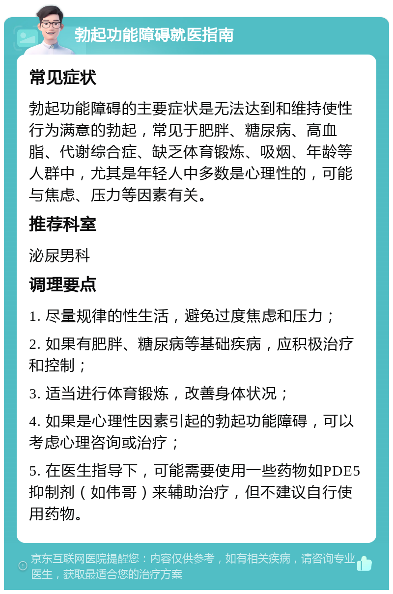 勃起功能障碍就医指南 常见症状 勃起功能障碍的主要症状是无法达到和维持使性行为满意的勃起，常见于肥胖、糖尿病、高血脂、代谢综合症、缺乏体育锻炼、吸烟、年龄等人群中，尤其是年轻人中多数是心理性的，可能与焦虑、压力等因素有关。 推荐科室 泌尿男科 调理要点 1. 尽量规律的性生活，避免过度焦虑和压力； 2. 如果有肥胖、糖尿病等基础疾病，应积极治疗和控制； 3. 适当进行体育锻炼，改善身体状况； 4. 如果是心理性因素引起的勃起功能障碍，可以考虑心理咨询或治疗； 5. 在医生指导下，可能需要使用一些药物如PDE5抑制剂（如伟哥）来辅助治疗，但不建议自行使用药物。