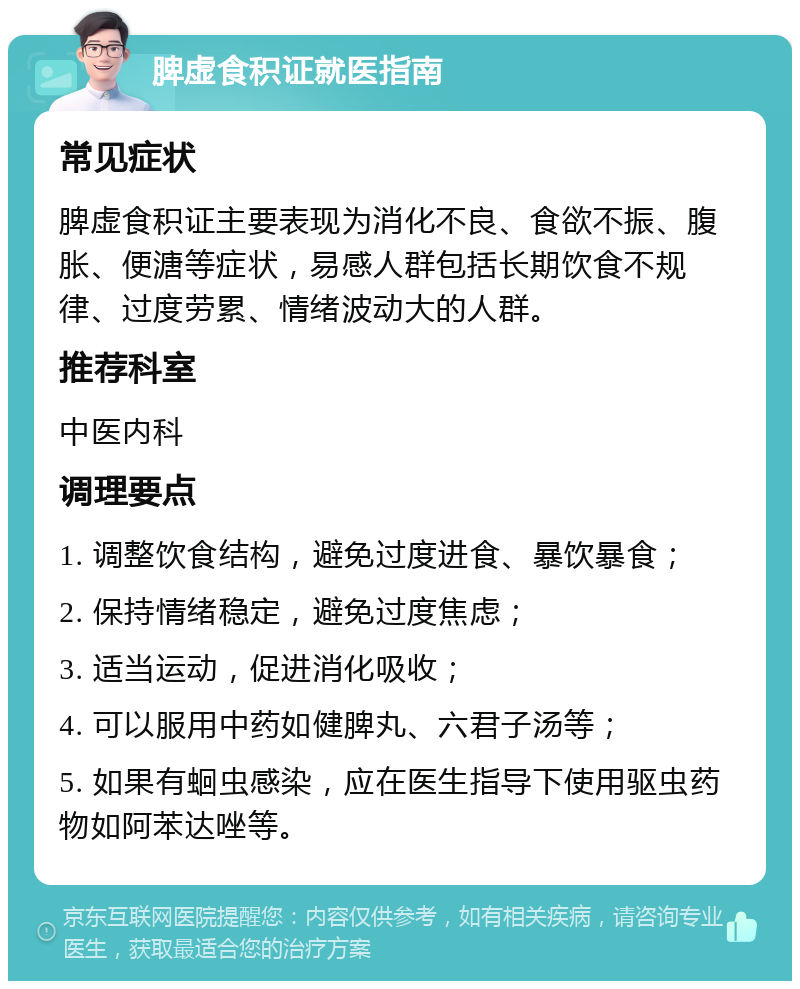 脾虚食积证就医指南 常见症状 脾虚食积证主要表现为消化不良、食欲不振、腹胀、便溏等症状，易感人群包括长期饮食不规律、过度劳累、情绪波动大的人群。 推荐科室 中医内科 调理要点 1. 调整饮食结构，避免过度进食、暴饮暴食； 2. 保持情绪稳定，避免过度焦虑； 3. 适当运动，促进消化吸收； 4. 可以服用中药如健脾丸、六君子汤等； 5. 如果有蛔虫感染，应在医生指导下使用驱虫药物如阿苯达唑等。