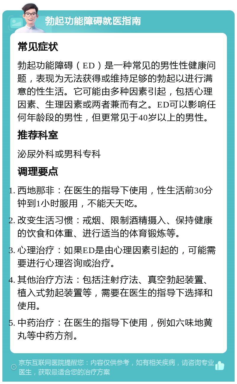 勃起功能障碍就医指南 常见症状 勃起功能障碍（ED）是一种常见的男性性健康问题，表现为无法获得或维持足够的勃起以进行满意的性生活。它可能由多种因素引起，包括心理因素、生理因素或两者兼而有之。ED可以影响任何年龄段的男性，但更常见于40岁以上的男性。 推荐科室 泌尿外科或男科专科 调理要点 西地那非：在医生的指导下使用，性生活前30分钟到1小时服用，不能天天吃。 改变生活习惯：戒烟、限制酒精摄入、保持健康的饮食和体重、进行适当的体育锻炼等。 心理治疗：如果ED是由心理因素引起的，可能需要进行心理咨询或治疗。 其他治疗方法：包括注射疗法、真空勃起装置、植入式勃起装置等，需要在医生的指导下选择和使用。 中药治疗：在医生的指导下使用，例如六味地黄丸等中药方剂。