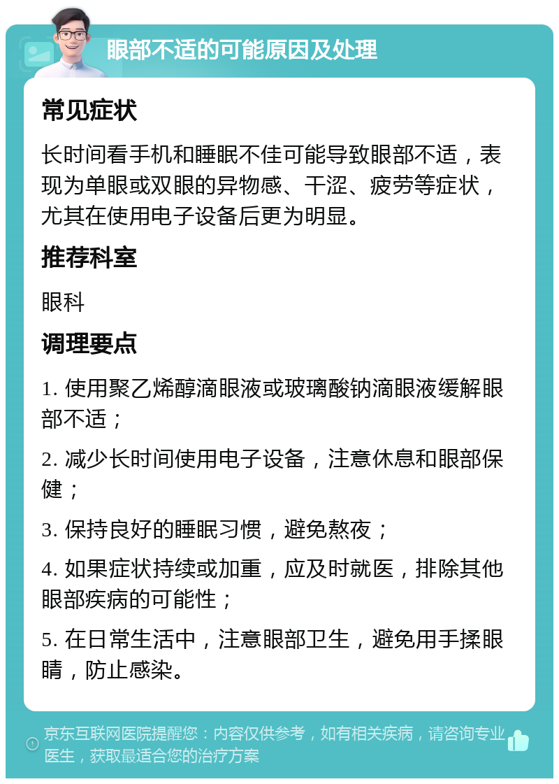 眼部不适的可能原因及处理 常见症状 长时间看手机和睡眠不佳可能导致眼部不适，表现为单眼或双眼的异物感、干涩、疲劳等症状，尤其在使用电子设备后更为明显。 推荐科室 眼科 调理要点 1. 使用聚乙烯醇滴眼液或玻璃酸钠滴眼液缓解眼部不适； 2. 减少长时间使用电子设备，注意休息和眼部保健； 3. 保持良好的睡眠习惯，避免熬夜； 4. 如果症状持续或加重，应及时就医，排除其他眼部疾病的可能性； 5. 在日常生活中，注意眼部卫生，避免用手揉眼睛，防止感染。