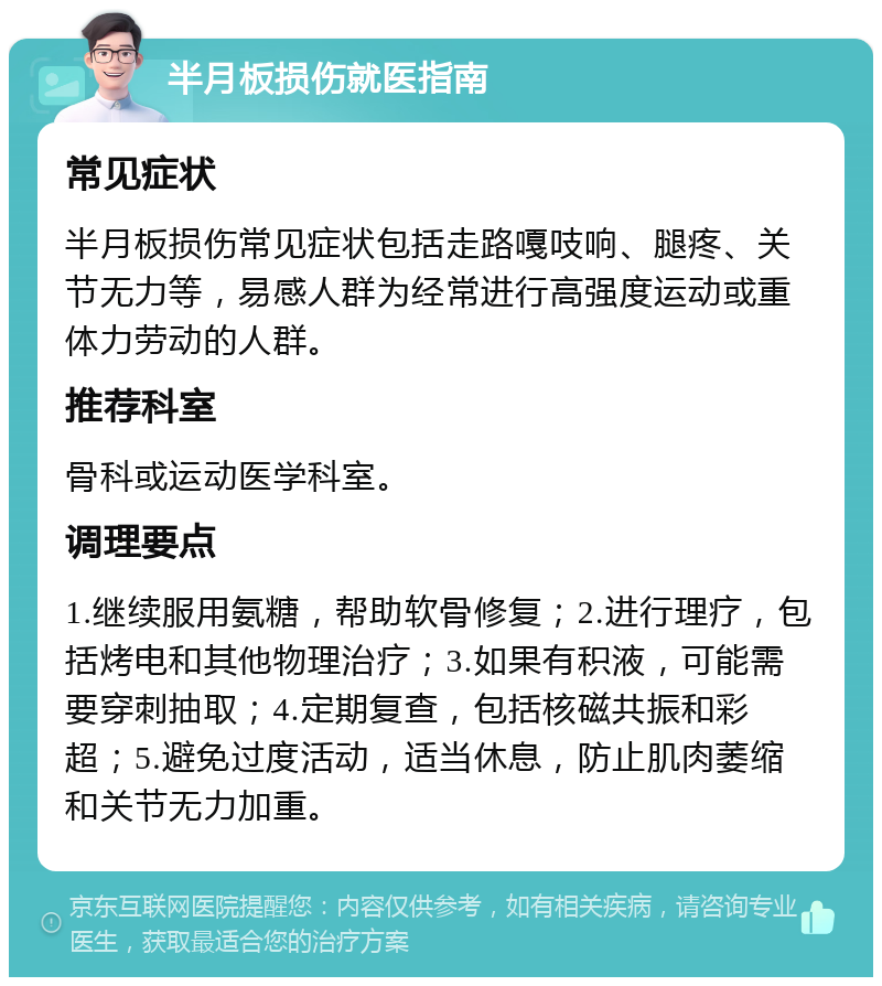 半月板损伤就医指南 常见症状 半月板损伤常见症状包括走路嘎吱响、腿疼、关节无力等，易感人群为经常进行高强度运动或重体力劳动的人群。 推荐科室 骨科或运动医学科室。 调理要点 1.继续服用氨糖，帮助软骨修复；2.进行理疗，包括烤电和其他物理治疗；3.如果有积液，可能需要穿刺抽取；4.定期复查，包括核磁共振和彩超；5.避免过度活动，适当休息，防止肌肉萎缩和关节无力加重。