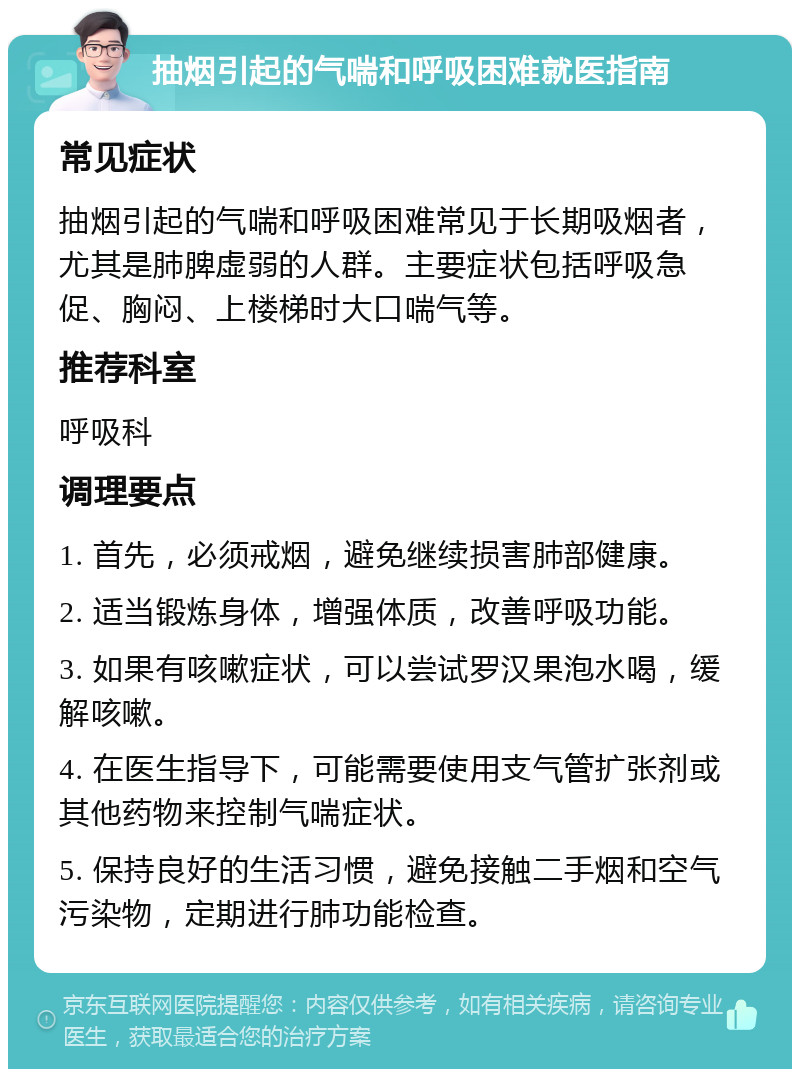 抽烟引起的气喘和呼吸困难就医指南 常见症状 抽烟引起的气喘和呼吸困难常见于长期吸烟者，尤其是肺脾虚弱的人群。主要症状包括呼吸急促、胸闷、上楼梯时大口喘气等。 推荐科室 呼吸科 调理要点 1. 首先，必须戒烟，避免继续损害肺部健康。 2. 适当锻炼身体，增强体质，改善呼吸功能。 3. 如果有咳嗽症状，可以尝试罗汉果泡水喝，缓解咳嗽。 4. 在医生指导下，可能需要使用支气管扩张剂或其他药物来控制气喘症状。 5. 保持良好的生活习惯，避免接触二手烟和空气污染物，定期进行肺功能检查。