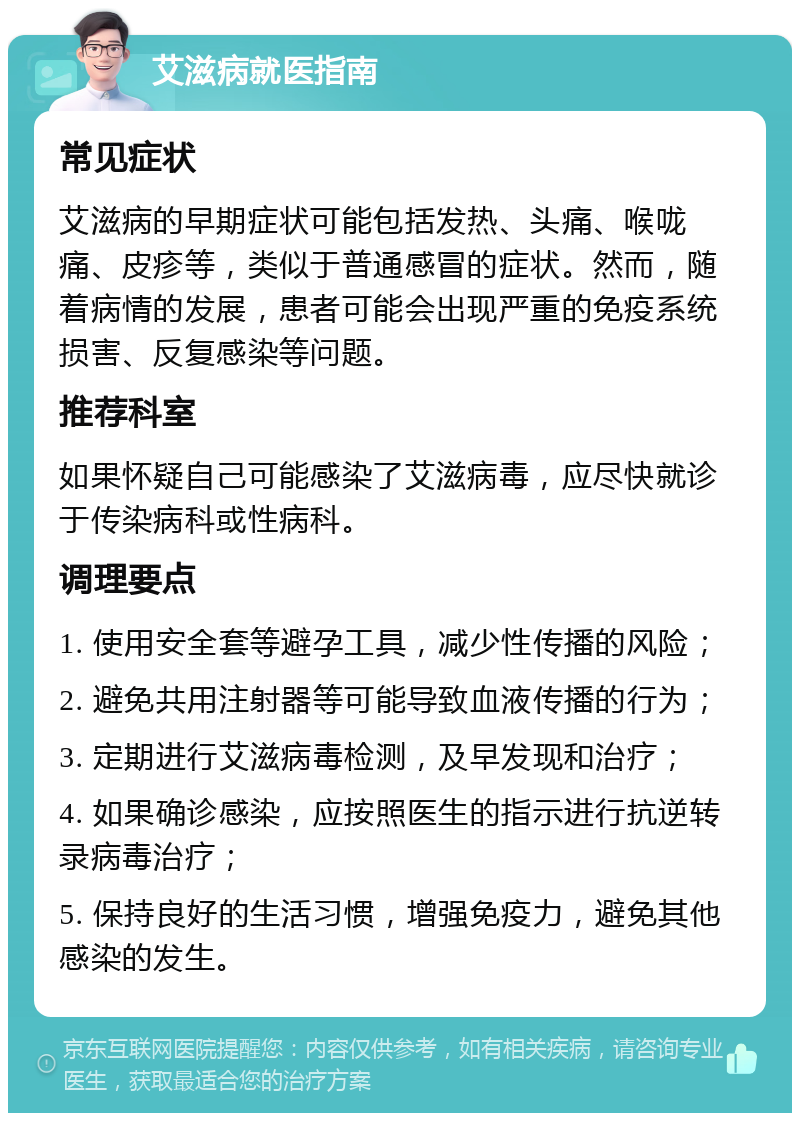 艾滋病就医指南 常见症状 艾滋病的早期症状可能包括发热、头痛、喉咙痛、皮疹等，类似于普通感冒的症状。然而，随着病情的发展，患者可能会出现严重的免疫系统损害、反复感染等问题。 推荐科室 如果怀疑自己可能感染了艾滋病毒，应尽快就诊于传染病科或性病科。 调理要点 1. 使用安全套等避孕工具，减少性传播的风险； 2. 避免共用注射器等可能导致血液传播的行为； 3. 定期进行艾滋病毒检测，及早发现和治疗； 4. 如果确诊感染，应按照医生的指示进行抗逆转录病毒治疗； 5. 保持良好的生活习惯，增强免疫力，避免其他感染的发生。